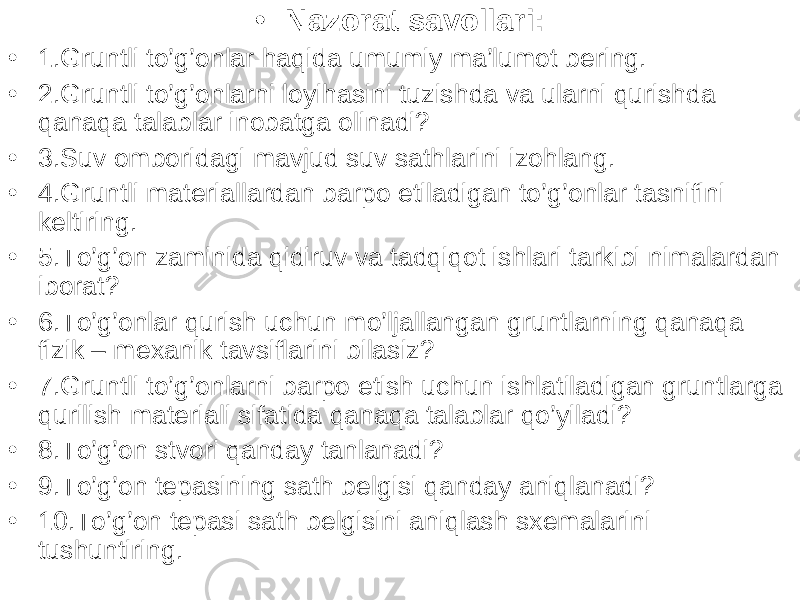 • Nazorat savollari: • 1.Gruntli to’g’onlar haqida umumiy ma’lumot bering. • 2.Gruntli to’g’onlarni loyihasini tuzishda va ularni qurishda qanaqa talablar inobatga olinadi? • 3.Suv omboridagi mavjud suv sathlarini izohlang. • 4.Gruntli materiallardan barpo etiladigan to’g’onlar tasnifini keltiring. • 5.To’g’on zaminida qidiruv va tadqiqot ishlari tarkibi nimalardan iborat? • 6.To’g’onlar qurish uchun mo’ljallangan gruntlarning qanaqa fizik – mexanik tavsiflarini bilasiz? • 7.Gruntli to’g’onlarni barpo etish uchun ishlatiladigan gruntlarga qurilish materiali sifatida qanaqa talablar qo’yiladi? • 8.To’g’on stvori qanday tanlanadi? • 9.To’g’on tepasining sath belgisi qanday aniqlanadi? • 10.To’g’on tepasi sath belgisini aniqlash sxemalarini tushuntiring. 