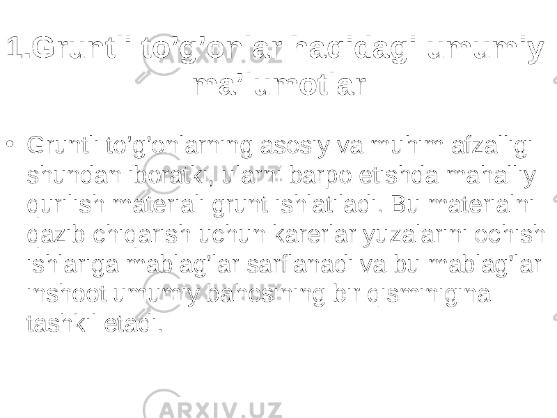 1.Gruntli to’g’onlar haqidagi umumiy ma’lumotlar • Gruntli to’g’onlarning asosiy va muhim afzalligi shundan iboratki, ularni barpo etishda mahalliy qurilish materiali grunt ishlatiladi. Bu materialni qazib chiqarish uchun karerlar yuzalarini ochish ishlariga mablag’lar sarflanadi va bu mablag’lar inshoot umumiy bahosining bir qisminigina tashkil etadi. 