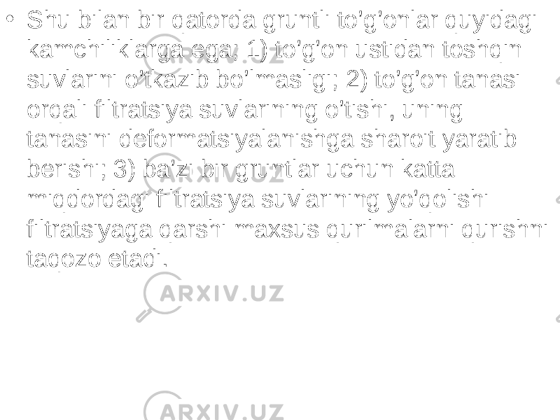 • Shu bilan bir qatorda gruntli to’g’onlar quyidagi kamchiliklarga ega; 1) to’g’on ustidan toshqin suvlarini o’tkazib bo’lmasligi; 2) to’g’on tanasi orqali filtratsiya suvlarining o’tishi, uning tanasini deformatsiyalanishga sharoit yaratib berishi; 3) ba’zi bir gruntlar uchun katta miqdordagi filtratsiya suvlarining yo’qolishi filtratsiyaga qarshi maxsus qurilmalarni qurishni taqozo etadi. 