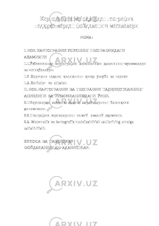 Картографик методлардан географик тадқиқотлардан фойдаланиш масалалари РЕЖА: I . БОБ. КАРТОГРАФИК УСУЛНИНГ ГЕОГРАФИЯДАГИ АҲАМИЯТИ 1.1.Ўзбекистонда картография шаклланиши ҳолатининг муаммолари ва истиқболлари. 1.2 Харитани таҳлил қилишнинг қисқа услуби ва тарихи 1.3. Xaritalar va atlaslar. II. БОБ. КАРТОГРАФИК ВА ГЕОГРАФИК ТАДҚИҚОТЛАРНИНГ АНИҚЛИГИ ВА РИВОЖЛАНИШДАГИ ЎРНИ. 2.1 Карталарда воқеа ва ҳодиса жараёнларнинг боғлиқлик динамикаси. 2.2. Географик карталарнинг илмий –амалий аҳамияти. 2.3. Matematik va kartografik modellashtirish usullari ning amalga oshishirilishi. ХУЛОСА ВА ТАВСИЯЛАР ФОЙДАЛАНИЛГАН АДАБИЁТЛАР. 