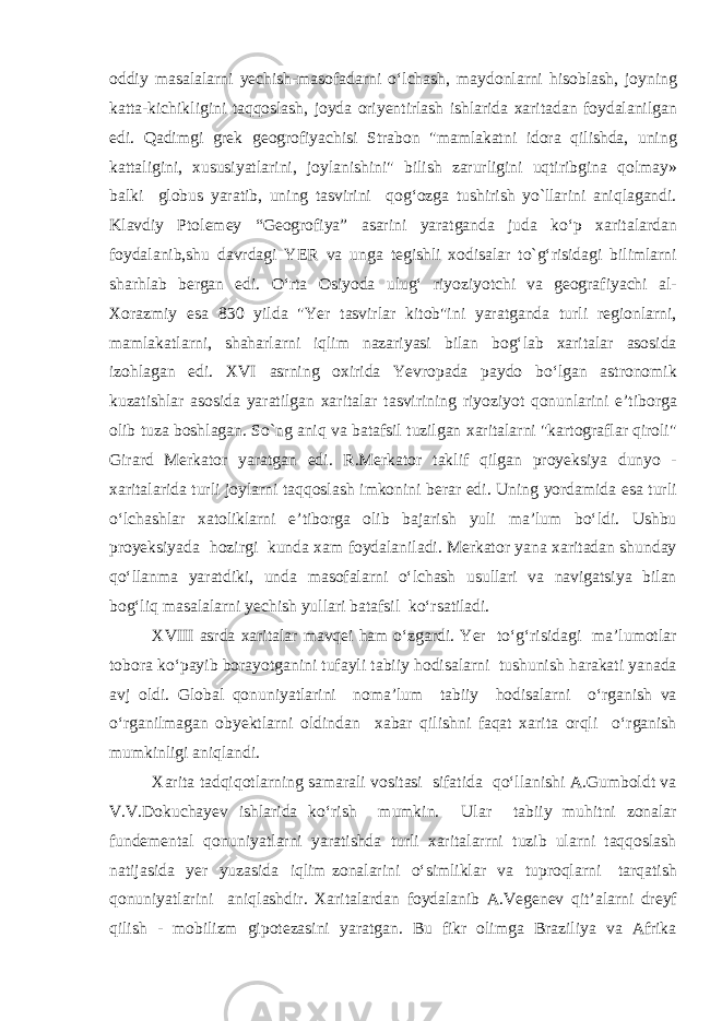 oddiy masalalarni yechish-masofadarni o‘lchash, maydonlarni hisoblash, joyning katta-kichikligini taqqoslash, joyda oriyentirlash ishlarida xaritadan foydalanilgan edi. Qadimgi grek geogrofiyachisi Strabon &#34;mamlakatni idora qilishda, uning kattaligini, xususiyatlarini, joylanishini&#34; bilish zarurligini uqtiribgina qolmay» balki globus yaratib, uning tasvirini qog‘ozga tushirish yo`llarini aniqlagandi. Klavdiy Ptolemey “Geogrofiya” asarini yaratganda juda ko‘p xaritalardan foydalanib,shu davrdagi YER va unga tegishli xodisalar to`g‘risidagi bilimlarni sharhlab bergan edi. O‘rta Osiyoda ulug‘ riyoziyotchi va geografiyachi al- Xorazmiy esa 830 yilda &#34;Yer tasvirlar kitob&#34;ini yaratganda turli regionlarni, mamlakatlarni, shaharlarni iqlim nazariyasi bilan bog‘lab xaritalar asosida izohlagan edi. XVI asrning oxirida Yevropada paydo bo‘lgan astronomik kuzatishlar asosida yaratilgan xaritalar tasvirining riyoziyot qonunlarini e’tiborga olib tuza boshlagan. So`ng aniq va batafsil tuzilgan xaritalarni &#34;kartograflar qiroli&#34; Girard Merkator yaratgan edi. R.Merkator taklif qilgan proyeksiya dunyo - xaritalarida turli joylarni taqqoslash imkonini berar edi. Uning yordamida esa turli o‘lchashlar xatoliklarni e’tiborga olib bajarish yuli ma’lum bo‘ldi. Ushbu proyeksiyada hozirgi kunda xam foydalaniladi. Merkator yana xaritadan shunday qo‘llanma yaratdiki, unda masofalarni o‘lchash usullari va navigatsiya bilan bog‘liq masalalarni yechish yullari batafsil ko‘rsatiladi. X VIII asrda xaritalar mavqei ham o‘zgardi. Yer to‘g‘risidagi ma’lumotlar tobora ko‘payib borayotganini tufayli tabiiy hodisalarni tushunish harakati yanada avj oldi. Global qonuniyatlarini noma’lum tabiiy hodisalarni o‘rganish va o‘rganilmagan obyektlarni oldindan xabar qilishni faqat xarita orqli o‘rganish mumkinligi aniqlandi. Xarita tadqiqotlarning samarali vositasi sifatida qo‘llanishi A.Gumboldt va V.V.Dokuchayev ishlarida ko‘rish mumkin. Ular tabiiy muhitni zonalar fundemental qonuniyatlarni yaratishda turli xaritalarrni tuzib ularni taqqoslash natijasida yer yuzasida iqlim zonalarini o‘simliklar va tuproqlarni tarqatish qonuniyatlarini aniqlashdir. Xaritalardan foydalanib A.Vegenev qit’alarni dreyf qilish - mobilizm gipotezasini yaratgan. Bu fikr olimga Braziliya va Afrika 