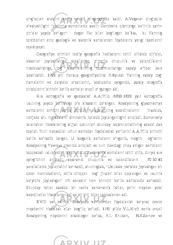 qirg‘oqlari shaklini xarita orqali o‘rganganida keldi. A.Vegener qirg‘oqlar o‘xshashligini &#34;qadimiy zamonlarda yaxlit Gondvana qismlarga bo‘linib ayrim qit’alar paydo bo‘lgan&#34; - degan fikr bilan bog‘lagan bo`1sa, bu fikrning tarafdorlari aniq geologik va tektonik xaritalardan foydalanib yangi isbotlarini topishyapti. Geografiya olimlari tabiiy geogrofik hodisalarni tahlil qilishda qit’alar, okeanlar joylashishiga, shakllariga, o‘rtacha chuqurlik va balandliklarni hisoblashishiga, tog‘ sistemalarining taqsimlanishiga asosiy e’tibor bera boshlashdi. 1753 yili fransuz geografiyachisi F.Byuash Yerning asosiy tog‘ tizmalarini va daryolar o‘zanlarini, boshqacha aytganda, asosiy orografik chiziqlarini birinchi bo‘lib xaritalar orqali o‘rgangan edi. Rus kartografik va geodezisti A.A.Tillo /1839-1899 yy./ kartografik usulning paydo bo`lishiga o‘z xissasini qo‘shgan. Rossiyaning gipsometriya xaritalarini birinchi bo‘lib qit’alar markazlarining koordinatlarini hisoblab, natijada shu markazlarni simmetrik holatda joylanganligini aniqladi. Zamonaviy izlanishlar litosferaning siljish qonunlari shunday taqsimlanishining sababi deb topildi. Turli maqsadlar uchun xaritadan foydalashsh yo‘llarini A.A.Tillo birinchi bo‘lib ko‘rsatib bergan. U izogenik xaritalarni o‘rganib, magnit og‘ishini Rossiyaning Yevropa qismida aniqladi va turli davrdagi chop etilgan xaritalarni taqqoslash uslubiyatini taklif qildi. Gipsometrik xaritalarni tahlil qilib, dunyo suv ayirg‘ichini aniqladi, ekstremal chuqurlik va balandliklarni 20-30-40 parallellarda joylanishini ko‘rsatdi, shuningdek, &#34;Uzluksiz ravishda joylashgan bir qator mamlakatlarni, otilib chiqqan tog‘ jinslari bilan qoplangan va uzunlik bo‘yicha joylashgan&#34; rift zonasini ham birinchi bo‘lib xaritalarda ko‘rsatdi. Shunday ishlar asosida bir necha kartometrik ishlar, ya’ni maydon yoki koordinatlar hisoblantan edi va bir biri bilan taqqoslantan edi. XVIII asr oxirida Rossiyada xaritalardan foydalanish ko‘proq davlat maydonini hisoblash bilan bog‘liq bo‘ladi. 1787 yilda V.L.Kraft xarita orqali Rossiyaning maydonini xisoblagan bo‘lsa, F.I. Shubert, N.S.Zernov va 