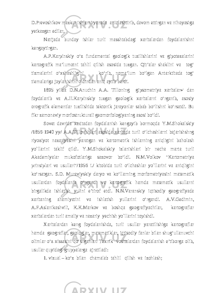 D.Prevoshikov mazkur ishlarni yanada aniqlashtirib, davom ettirgan va nihoyasiga yetkazgan edilar. Natijada bunday ishlar turli masshtabdagi xaritalardan foydalanishni kengaytirgan. A.P.Karpinskiy o‘z fundamental geologik tuzilishlarini va gipotezalarini kartografik ma’lumotni tahlil qilish asosida tuzgan. Qit’alar shaklini va tog‘ tizmalarini o‘xshashligini ko‘rib, noma’lum bo‘lgan Antarktitada tog‘ tiemalariga joylanishini oldindan aniq aytib berdi. 1895 yilda D.N.Anuchin A.A. Tilloning gipsometriya xaritalar»&#39; dan foydalanib va A.II.Karpinskiy tuzgan geologik xaritalarni o‘rganib, asosiy orografik elementlar tuzilishida tektonik jarayonlar sabab bo‘lishni ko‘rsatdi. Bu fikr zamonaviy morfostrukturali geomorfologiyaning a s osi bo‘ldi. Sovet davrida xaritadan foydalanish kengayib bormoqda Y.M.Shokalskiy /1856-1940 yy/ A.A.Tillo ishlari asosida xaritada turli o‘lchashlarni bajarishshng riyoziyot nazariyasini yaratgan va kartometrik ishlarning aniqligini baholash yo`llarini taklif qildi. Y.M.Shokalskiy izlanishlari bir necha marta turli Akademiyalar mukofotlariga sazovor bo‘ldi. N.M.Volkov &#34;Kartometriya prinsiplari va usullari&#34;/1956 i./ kitobida turli o‘lchashlar yo`llarini va aniqligini ko‘rsatgan. S.D. Muraviyskiy daryo va ko‘llarning morfometriyasini matematik usullardan foydalanib o‘rgandi va kartografik hamda matematik usullarni birgalikda ishlatish yulini e’tirof etdi. N.N.Varanskiy iqtisodiy geografiyada xaritaning ahamiyatini va ishlatish yullarini o‘rgandi. A.V.Gedimin, A.F.Aslanikashvili, K.K.Markov va boshqa geografiyachilar, kartograflar xaritalardan turli amaliy va nazariy yechish yo`llarini topishdi. Xaritalardan keng foydalanishda, turli usullar yaratilishiga kartograflar hamda geograflar, geologlar, matematiklar, iqtisodiy fanlar bilan shug‘ullanuvchi olimlar o‘z xissasini qo‘shganlar. Texnik vositalardan foydalanish e’tiborga olib, usullar quyidagi gruppalarga ajratiladi: 1. vizual – ko‘z bilan chamalab tahlil qilish va izohlash; 