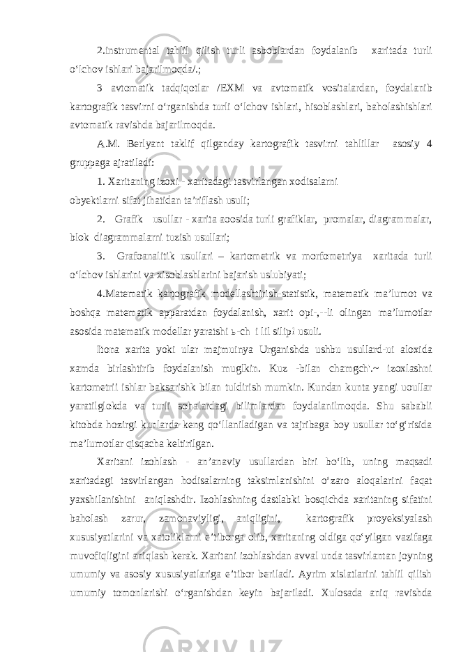 2.instrumental tahlil qilish turli asboblardan foydalanib xaritada turli o‘lchov ishlari bajarilmoqda/.; 3 avtomatik tadqiqotlar /EXM va avtomatik vositalardan, foydalanib kartografik tasvirni o‘rganishda turli o‘lchov ishlari, hisoblashlari, baholashishlari avtomatik ravishda bajarilmoqda. A.M. Berlyant taklif qilganday kartografik tasvirni tahlillar asosiy 4 gruppaga ajratiladi: 1. Xaritaning izoxi - xaritadagi tasvirlangan xodisalarni obyektlarni sifat jihatidan ta’riflash usuli; 2. Grafik usullar - xarita aoosida turli grafiklar, promalar, diagrammalar, blok diagrammalarni tuzish usullari; 3. Grafoanalitik usullari – kartometrik va morfometriya xaritada turli o‘lchov ishlarini va xisoblashlarini bajarish uslubiyati; 4.Matematik kartografik modellashtirish-statistik, matematik ma’lumot va boshqa matematik apparatdan foydalanish, xarit opi-,--li olingan ma’lumotlar asosida matematik modellar yaratshi ь-ch i lil silip! usuli. Itona xarita yoki ular majmuinya Urganishda ushbu usullard-ui aloxida xamda birlashtirib foydalanish muglkin. Kuz -bilan chamgch&#39;.~ izoxlashni kartometrii ishlar baksarishk bilan tuldirish mumkin. Kundan kunta yangi uoullar yaratilglokda va turli sohalardagi bilimlardan foydalanilmoqda. Shu sababli kitobda hozirgi kunlarda keng qo‘llaniladigan va tajribaga boy usullar to‘g‘risida ma’lumotlar qisqacha keltirilgan. Xaritani izohlash - an’anaviy usullardan biri bo‘lib, uning maqsadi xaritadagi tasvirlangan hodisalarning taksimlanishini o‘zaro aloqalarini faqat yaxshilanishini aniqlashdir. Izohlashning dastlabki bosqichda xaritaning sifatini baholash zarur, zamonaviyligi, aniqligini, kartografik proyeksiyalash xususiyatlarini va xatoliklarni e’tiborga olib, xaritaning oldiga qo‘yilgan vazifaga muvofiqligini aniqlash kerak. Xaritani izohlashdan avval unda tasvirlantan joyning umumiy va asosiy xususiyatlariga e’tibor beriladi. Ayrim xislatlarini tahlil qilish umumiy tomonlarishi o‘rganishdan keyin bajariladi. Xulosada aniq ravishda 