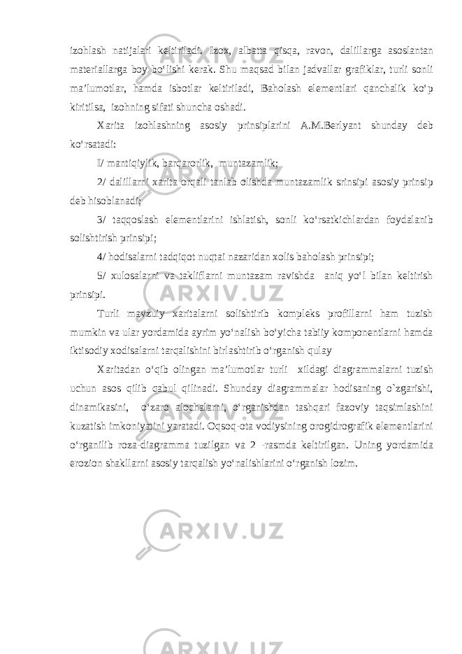 izohlash natijalari keltiriladi. Izox, albatta qisqa, ravon, dalillarga asoslantan materiallarga boy bo‘lishi kerak. Shu maqsad bilan jadvallar grafiklar, turli sonli ma’lumotlar, hamda isbotlar keltiriladi, Baholash elementlari qanchalik ko‘p kiritilsa, izohning sifati shuncha oshadi. Xarita izohlashning asosiy prinsiplarini A.M.Berlyant shunday deb ko‘rsatadi: I/ mantiqiylik, barqarorlik, muntazamlik; 2/ dalillarni xarita orqali tanlab olishda muntazamlik srinsipi asosiy prinsip deb hisoblanadi; 3/ taqqoslash elementlarini ishlatish, sonli ko‘rsatkichlardan foydalanib solishtirish prinsipi; 4/ hodisalarni tadqiqot nuqtai nazaridan xolis baholash prinsipi; 5/ xulosalarni va takliflarni muntazam ravishda aniq yo‘l bilan keltirish prinsipi. Turli mavzuiy xaritalarni solishtirib kompleks profillarni ham tuzish mumkin va ular yordamida ayrim yo‘nalish bo‘yicha tabiiy komponentlarni hamda iktisodiy xodisalarni tarqalishini birlashtirib o‘rganish qulay Xaritadan o‘qib olingan ma’lumotlar turli xildagi diagrammalarni tuzish uchun asos qilib qabul qilinadi. Shunday diagrammalar hodisaning o`zgarishi, dinamikasini, o‘zaro alochalarni, o‘rganishdan tashqari fazoviy taqsimlashini kuzatish imkoniyatini yaratadi. Oqsoq-ota vodiysining orogidrografik elementlarini o‘rganilib ro za-diagramma tuzilgan va 2 -rasmda keltirilgan. Uning yordamida erozion shakllarni asosiy tarqalish yo‘nalishlarini o‘rganish lozim. 