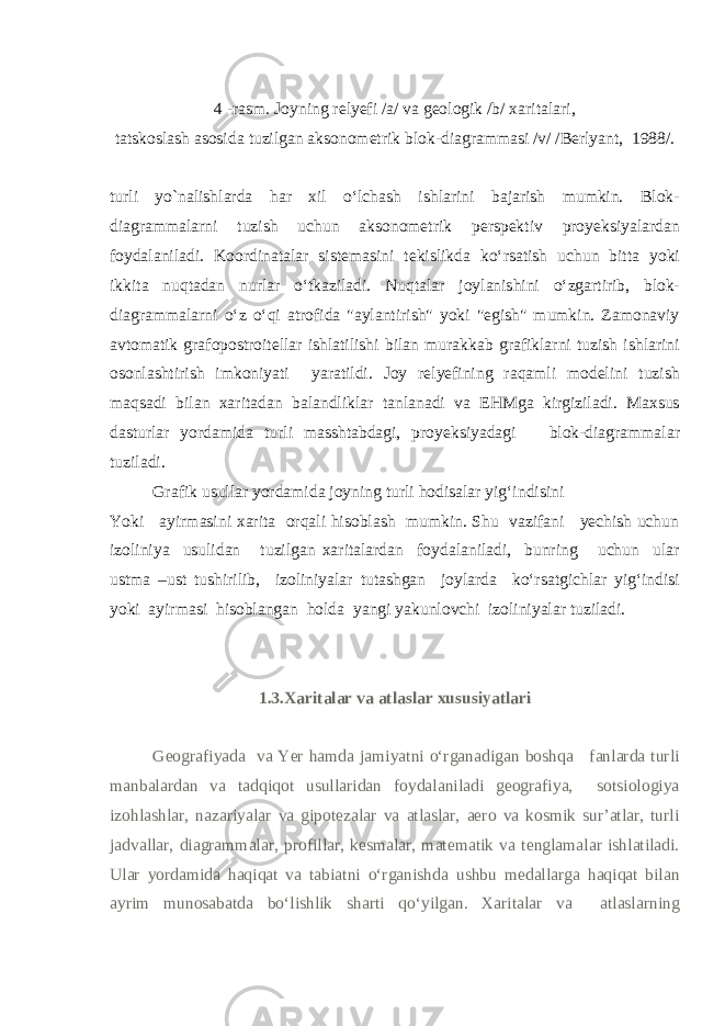 4 -rasm. Joyning relyefi /a/ va geologik /b/ xaritalari, tatskoslash asosida tuzilgan aksonometrik blok-diagrammasi /v/ /Berlyant, 1988/. turli yo`nalishlarda har xil o‘lchash ishlarini bajarish mumkin. Blok- diagrammalarni tuzish uchun aksonometrik perspektiv proyeksiyalardan foydalaniladi. Koordinatalar sistemasini tekislikda ko‘rsatish uchun bitta yoki ikkita nuqtadan nurlar o‘tkaziladi. Nuqtalar joylanishini o‘zgartirib, blok- diagrammalarni o‘z o‘qi atrofida &#34;aylantirish&#34; yoki &#34;egish&#34; mumkin. Zamonaviy avtomatik grafopostroitellar ishlatilishi bilan murakkab grafiklarni tuzish ishlarini osonlashtirish imkoniyati yaratildi. Joy relyefining raqamli modelini tuzish maqsadi bilan xaritadan balandliklar tanlanadi va EHMga kirgiziladi. Maxsus dasturlar yordamida turli masshtabdagi, proyeksiyadagi blok-diagrammalar tuziladi. Grafik usullar yordamida joyning turli hodisalar yig‘indisini Yoki ayirmasini xarita orqali hisoblash mumkin. Shu vazifani yechish uchun izoliniya usulidan tuzilgan xaritalardan foydalaniladi, bunring uchun ular ustma –ust tushirilib, izoliniyalar tutashgan joylarda ko‘rsatgichlar yig‘indisi yoki ayirmasi hisoblangan holda yangi yakunlovchi izoliniyalar tuziladi. 1.3. Xaritalar va atlaslar xususiyatlari Geografiyada va Yer hamda jamiyatni o‘rganadigan boshqa fanlarda turli manbalardan va tadqiqot usullaridan foydalaniladi geografiya, sotsiologiya izohlashlar, nazariyalar va gipotezalar va atlaslar, aero va kosmik sur’atlar, turli jadvallar, diagrammalar, profillar, kesmalar, matematik va tenglamalar ishlatiladi. Ular yordamida haqiqat va tabiatni o‘rganishda ushbu medallarga haqiqat bilan ayrim munosabatda bo‘lishlik sharti qo‘yilgan. Xaritalar va atlaslarning 