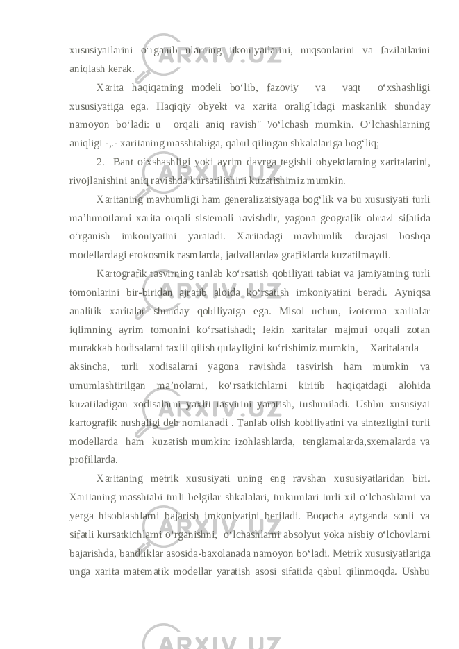 xususiyatlarini o‘rganib ularning iikoniyatlarini, nuqsonlarini va fazilatlarini aniqlash kerak. Xarita haqiqatning modeli bo‘lib, fazoviy va vaqt o‘xshashligi xususiyatiga ega. Haqiqiy obyekt va xarita oralig`idagi maskanlik shunday namoyon bo‘ladi: u orqali aniq ravish&#34; &#39;/o‘lchash mumkin. O‘lchashlarning aniqligi -,.- xaritaning masshtabiga, qabul qilingan shkalalariga bog‘liq; 2. Bant o‘xshashligi yoki ayrim davrga tegishli obyektlarning xaritalarini, rivojlanishini aniq ravishda kursatilishini kuzatishimiz mumkin. Xaritaning mavhumligi ham generalizatsiyaga bog‘lik va bu xususiyati turli ma’lumotlarni xarita orqali sistemali ravishdir, yagona geografik obrazi sifatida o‘rganish imkoniyatini yaratadi. Xaritadagi mavhumlik darajasi boshqa modellardagi erokosmik rasmlarda, jadvallarda» grafiklarda kuzatilmaydi. Kartografik tasvirning tanlab ko‘rsatish qobiliyati tabiat va jamiyatning turli tomonlarini bir-biridan ajratib aloida ko‘rsatish imkoniyatini beradi. Ayniqsa analitik xaritalar shunday qobiliyatga ega. Misol uchun, izoterma xaritalar iqlimning ayrim tomonini ko‘rsatishadi; lekin xaritalar majmui orqali zotan murakkab hodisalarni taxlil qilish qulayligini ko‘rishimiz mumkin, Xaritalarda aksincha, turli xodisalarni yagona ravishda tasvirlsh ham mumkin va umumlashtirilgan ma’nolarni, ko‘rsatkichlarni kiritib haqiqatdagi alohida kuzatiladigan xodisalarni yaxlit tasvirini yaratish, tushuniladi. Ushbu xususiyat kartografik nushaligi deb nomlanadi . Tanlab olish kobiliyatini va sintezligini turli modellarda ham kuzatish mumkin: izohlashlarda, tenglamalarda,sxemalarda va profillarda. Xaritaning metrik xususiyati uning eng ravshan xususiyatlaridan biri. Xaritaning masshtabi turli belgilar shkalalari, turkumlari turli xil o‘lchashlarni va yerga hisoblashlarni bajarish imkoniyatini beriladi. Boqacha aytganda sonli va sifatli kursatkichlarni o‘rganishni, o‘lchashlarni absolyut yoka nisbiy o‘lchovlarni bajarishda, bandliklar asosida-baxolanada namoyon bo‘ladi. Metrik xususiyatlariga unga xarita matematik modellar yaratish asosi sifatida qabul qilinmoqda. Ushbu 