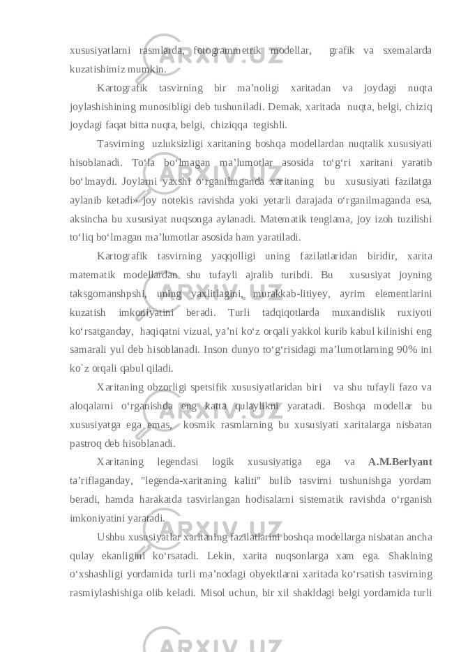 xususiyatlarni rasmlarda, fotogrammetrik modellar, grafik va sxemalarda kuzatishimiz mumkin. Kartografik tasvirning bir ma’noligi xaritadan va joydagi nuqta joylashishining munosibligi deb tushuniladi. Demak, xaritada nuqta, belgi, chiziq joydagi faqat bitta nuqta, belgi, chiziqqa tegishli. Tasvirning uzluksizligi xaritaning boshqa modellardan nuqtalik xususiyati hisoblanadi. To‘la bo‘lmagan ma’lumotlar asosida to‘g‘ri xaritani yaratib bo‘lmaydi. Joylarni yaxshi o‘rganilmganda xaritaning bu xususiyati fazilatga aylanib ketadi» joy notekis ravishda yoki yetarli darajada o‘rganilmaganda esa, aksincha bu xususiyat nuqsonga aylanadi. Matematik tenglama, joy izoh tuzilishi to‘liq bo‘lmagan ma’lumotlar asosida ham yaratiladi. Kartografik tasvirning yaqqolligi uning fazilatlaridan biridir, xarita matematik modellardan shu tufayli ajralib turibdi. Bu xususiyat joyning taksgomanshpshi, uning yaxlitlagini, murakkab-litiyey, ayrim elementlarini kuzatish imkoniyatini beradi. Turli tadqiqotlarda muxandislik ruxiyoti ko‘rsatganday, haqiqatni vizual, ya’ni ko‘z orqali yakkol kurib kabul kilinishi eng samarali yul deb hisoblanadi. Inson dunyo to‘g‘risidagi ma’lumotlarning 90% ini ko`z orqali qabul qiladi. Xaritaning obzorligi spetsifik xususiyatlaridan biri va shu tufayli fazo va aloqalarni o‘rganishda eng katta qulaylikni yaratadi. Boshqa modellar bu xususiyatga ega emas, kosmik rasmlarning bu xususiyati xaritalarga nisbatan pastroq deb hisoblanadi. Xaritaning legendasi logik xususiyatiga ega va A.M.Berlyant ta’riflaganday, &#34;legenda-xaritaning kaliti&#34; bulib tasvirni tushunishga yordam beradi, hamda harakatda tasvirlangan hodisalarni sis tematik ravishda o‘rganish imkoniyatini yaratadi. Ushbu xususiyatlar xaritaning fazilatlarini boshqa modellarga nisbatan ancha qulay ekanligini ko‘rsatadi. Lekin, xarita nuqsonlarga xam ega. Shaklning o‘xshashligi yordamida turli ma’nodagi obyektlarni xaritada ko‘rsatish tasvirning rasmiylashishiga olib keladi. Misol uchun, bir xil shakldagi belgi yordamida turli 