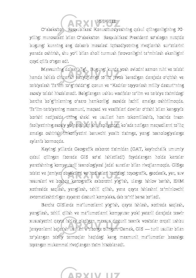 КИРИШ. O‘zbeksiton Respublikasi Konustitutsiyasining qabul qilinganligining 20- yilligi munosabati bilan O‘zbeksiton Respublikasi Prezidenti so‘zlagan nutqida bugungi kunning eng dolzarb masalasi iqtisodiyotning rivojlanish sur’atlarini yanada oshirish, shu yo‘l bilan aholi turmush farovonligini ta’minlash ekanligini qayd qilib o‘tgan edi. Mavzuning dolzarbligi . Bugungi kunda yosh avlodni zamon ruhi va talabi hamda ishlab chiqarish extiyojlariga to`liq javob beradigan darajada o‘qitish va tarbiyalash Ta’lim to‘g‘risida&#34;gi qonun va &#34;Kadrlar tayyorlash milliy dasturi&#34;ning asosiy talabi hisoblanadi. Belgilangan ushbu vazifalar ta’lim va tarbiya tizimidagi barcha bo`g‘inlarning o‘zaro hamkorligi asosida izchil amalga oshirilmoqda. Ta’lim-tarbiyaning mazmuni, maqsad va vazifalari davrlar o‘tishi bilan kengayib borishi natijasida uning shakl va usullari ham takomillashib, hozirda inson faoliyatining asosiy yo`nalishlari shu faoliyatdan ko`zda tutilgan maqsadlarni to`liq amalga oshirish imkoniyatini beruvchi yaxlit tizimga, yangi texnologiyalarga aylanib bormoqda. Keyingi yillarda Geografik axborot tizimidan (GAT, keyinchalik umumiy qabul qilingan iborada GIS so‘zi ishlatiladi) foydalangan holda kartalar yaratishning kompyuterli texnologiyasi jadal suratlar bilan rivojlanmoqda. GISga tabiat va jamiyat obyektlari va hodisalari haqidagi topografik, geodezik, yer, suv resurslari va boshqa kartografik axborotni yig‘ish, ularga ishlov berish, EHM xotirasida saqlash, yangilash, tahlil qilish, yana qayta ishlashni ta’minlovchi avtomatlashtirilgan apparat-dasturli kompleks, deb ta’rif bersa bo‘ladi. Barcha GISlarda ma’lumotlarni yig‘ish, qayta ishlash, xotirada saqlash, yangilash, tahlil qilish va ma’lumotlarni kompyuter yoki yetarli darajada tasvir xususiyatini qayta ishlay oladigan maxsus dasturli texnik vositalar orqali ushbu jarayonlarni bajarish usullari e’tiborga olingan. Demak, GIS — turli usullar bilan to‘plangan tabiiy tarmoqlar haqidagi keng mazmunli ma’lumotlar bazasiga tayangan mukammal rivojlangan tizim hisoblanadi. 