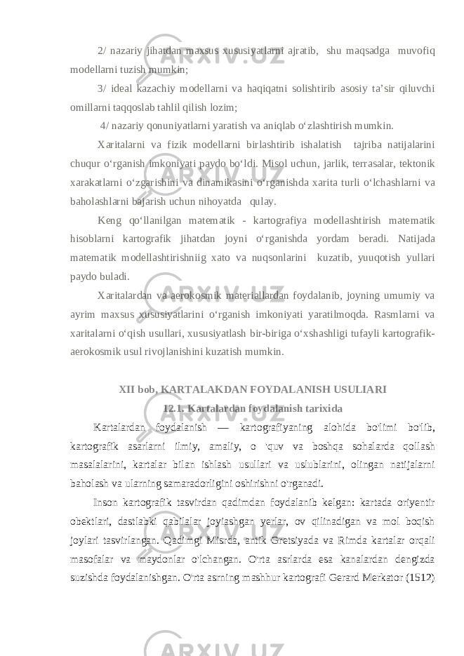 2/ nazariy jihatdan maxsus xususiyatlarni ajratib, shu maqsadga muvofiq modellarni tuzish mumkin; 3/ ideal kazachiy modellarni va haqiqatni solishtirib asosiy ta’sir qiluvchi omillarni taqqoslab tahlil qilish lozim; 4/ nazariy qonuniyatlarni yaratish va aniqlab o‘zlashtirish mumkin. Xaritalarni va fizik modellarni birlashtirib ishalatish tajriba natijalarini chuqur o‘rganish imkoniyati paydo bo‘ldi. Misol uchun, jarlik, terrasalar, tektonik xarakatlarni o‘zgarishini va dinamikasini o‘rganishda xarita turli o‘lchashlarni va baholashlarni bajarish uchun nihoyatda qulay. Keng qo‘llanilgan matematik - kartografiya modellashtirish mate matik hisoblarni kartografik jihatdan joyni o‘rganishda yordam beradi. Natijada matematik modellashtirishniig xato va nuqsonlarini kuzatib, yuuqotish yullari paydo buladi. Xaritalardan va aerokosmik materiallardan foydalanib, joyning umumiy va ayrim maxsus xususiyatlarini o‘rganish imkoniyati yaratilmoqda. Rasmlarni va xaritalarni o‘qish usullari, xususiyatlash bir-biriga o‘xshashligi tufayli kartografik- aerokosmik usul rivojlanishini kuzatish mumkin. XII bob, KARTALAKDAN FOYDALANISH USULIARI 12.1. Kartalardan foydalanish tarixida Kartalardan foydalanish — kartografiyaning alohida bo&#39;limi bo&#39;lib, kartografik asarlarni ilmiy, amaliy, o &#39;quv va boshqa sohalarda qollash masalalarini, kartalar bilan ishlash usullari va uslublarini, olingan natijalarni baholash va ularning samaradorligini oshirishni o&#39;rganadi. Inson kartografik tasvirdan qadimdan foydalanib kelgan: kartada oriyentir obektlari, dastlabki qabilalar joyiashgan yerlar, ov qilinadigan va mol boqish joylari tasvirlangan. Qadimgi Misrda, antik Gretsiyada va Rimda kartalar orqali masofalar va maydonlar o&#39;lchangan. O&#39;rta asrlarda esa kanalardan dengizda suzishda foydalanishgan. O&#39;rta asrning mashhur kartografi Gerard Merkator (1512) 