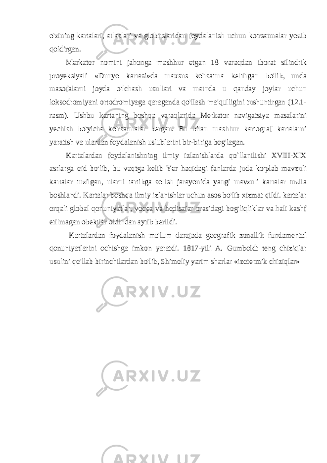 o&#39;zining kartalari, atlaslari va globuslaridan foydalanish uchun ko&#39;rsatmalar yozib qoldirgan. Merkator nomini jahonga mashhur etgan 18 varaqdan iborat silindrik proyeksiyali «Dunyo kartasi»da maxsus ko&#39;rsatma keltirgan bo&#39;lib, unda masofalarni joyda o&#39;lchash usullari va matnda u qanday joylar uchun loksodromiyani ortodromiyaga qaraganda qo&#39;llash ma&#39;qulligini tushuntirgan (12.1- rasm). Ushbu kartaning boshqa varaqlarida Merkator navigatsiya masalarini yechish bo&#39;yicha ko&#39;rsatmalar bergan. Bu bilan mashhur kartograf kartalarni yaratish va ulardan foydalanish uslublarini bir-biriga bog&#39;lagan. Kartalardan foydalanishning ilmiy izlanishlarda qo`llanilishi XVIII-XIX asrlarga oid bo&#39;lib, bu vaqtga kelib Yer haqidagi fanlarda juda ko&#39;plab mavzuli kartalar tuzilgan, ularni tartibga solish jarayonida yangi mavzuli kartalar tuzila boshlandi. Kartalar boshqa ilmiy izlanishlar uchun asos bo&#39;lib xizmat qildi. kartalar orqali global qonuniyatlar, voqea va hodisaiar orasidagi bog&#39;liqliklar va hali kashf etilmagan obektlar oldindan aytib berildi. Kartalardan foydalanish ma&#39;lum darajada geografik zonallik fundamental qonuniyatlarini ochishga imkon yaratdi. 1817-yili A. Gumboldt teng chiziqlar usulini qo&#39;llab birinchilardan bo&#39;lib, Shimoliy yarim sharlar «izotermik chiziqlar» 