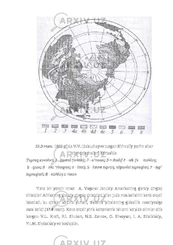 12.3-rasm. 1899-yilda V.V. Dokuchayev tuzgan Shimoliy yarim shar tuproq zonalari kartasida Tuproq zonalari: I - boreal (arktik); 2 - o&#39;rmon; 3 ~ dashf 4 - a& (a toshloq; b - qum; d - sho &#39;rlangan; e - less); 5 - latent tuproq, altyuvial tuproqlar; 7 - tog&#39; tuproqlari; 8 - toshloq o &#39;rmon Yana bir yorqin misol A. Vegener Janubiy Amerikaning g&#39;arbiy qirg&#39;oq chiziqlari Afrikaning sharqiy qirg&#39;oq chiziqlari bilan juda mos kelishini karta orqali isbotladi. bu qit&#39;alar ko&#39;chib yurishi, tektonik plitalarning globallik nazariyasiga asos bo&#39;ldi (12.4-rasm). Kana orqali yirik kartometrik ishlarni ko&#39;plab olimlar olib borgan: V.L. Kraft, F.I. Shubert, N.E. Zernov, G. Shveyser, I. A. Stielbiskiy, Yu.M. Shokalskiy va boshqalar. 