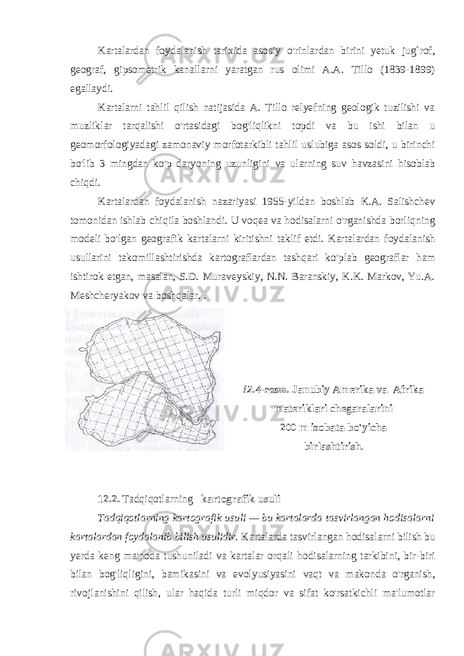 Kartalardan foydalanish tarixida asosiy o&#39;rinlardan birini yetuk jug`rof, geograf, gipsometrik kanallarni yaratgan rus olimi A.A. Tillo (1839-1899) egallaydi. Kartalarni tahlil qilish natijasida A. Tillo relyefning geologik tuzilishi va muzliklar tarqalishi o&#39;rtasidagi bog&#39;liqlikni topdi va bu ishi bilan u geomorfologiyadagi zamonaviy morfotarkibli tahlil uslubiga asos soldi, u birinchi bo&#39;lib 3 mingdan ko&#39;p daryoning uzunligini va ularning suv havzasini hisoblab chiqdi. Kartalardan foydalanish nazariyasi 1955-yildan boshlab K.A. Salishchev tomonidan ishlab chiqila boshlandi. U voqea va hodisalarni o&#39;rganishda borliqning modeli bo&#39;lgan geografik kartalarni kiritishni taklif etdi. Karta lardan foydalanish usullarini takomillashtirishda kartograflardan tashqari ko&#39;plab geograflar ham ishtirok etgan, masalan, S.D. Muraveyskiy, N.N. Baranskiy, K.K. Markov, Yu.A. Meshcheryakov va boshqalar. . !2.4-rasm. Janubiy Amerika va Afrika materiklari chegaralarini 200 m izobata bo&#39;yicha birlashtirish . 12.2. Tadqiqotlarning kartografik usuli Tadqiqotlarning kartografik usuli — bu kartalarda tasvirlangan hodisalarni kartalardan foydalanib bilish usulidir. Kartalarda tasvirlangan hodisalarni bilish bu yerda keng ma&#39;noda tushuniladi va kartalar orqali hodisalarning tarkibini, bir-biri bilan bog&#39;liqligini, bamikasini va evolyusiyasini vaqt va makonda o&#39;rganish, rivojlanishini qilish, ular haqida turli miqdor va sifat ko&#39;rsatkichli ma&#39;lumotlar 