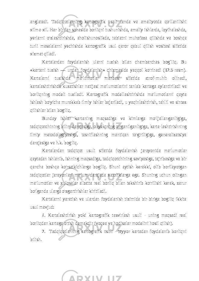 anglatadi. Tadqiqotlarning kartografik usuli fanda va amaliyotda qo&#39;llanilishi xilma-xil. Har bir fan sohasida borliqni tushunishda, amaliy ishlarda, loyihalashda, yerlarni o&#39;zlashtirishda, aholishunoslikda, tabiatni muhofaza qilishda va boshqa turli masalalarni yechishda kartografik usul qaror qabul qilish vositasi sifatida xizmat qiladi. Kartalardan foydalanish ularni tuzish bilan chambarchas bog`liq. Bu «kartani tuzish — undan foydalanish» chizmasida yaqqol ko&#39;rinadi (12.5-rasm). Kartalarni tuzishda ma&#39;lumotlar manbasi sifatida atrof-muhit olinadi, kartalashtirishda kuzatishlar natijasi ma&#39;lumotlarini tanlab kartaga aylantiriladi va borliqning modeli tuziladi. Kartografik modellashtirishda ma&#39;lumotlarni qayta ishlash bo&#39;yicha murakkab ilmiy ishlar bajariladi, u yaqinlashtirish, tahlil va sintez qilishlar bilan bog&#39;liq. Bunday ishlar kartaning maqsadiga va kimlarga mo&#39;ljallanganligiga, tadqiqotchining bilim darajasiga, obyektning o&#39;rganilganligiga, karta-lashtirishning ilmiy metodologiyasiga, tasniflashning mantiqan to&#39;g&#39;riligiga, generalizatsiya darajasiga va h.k. bog&#39;liq. Kartalardan tadqiqot usuli sifatida foydalanish jarayonida ma&#39;lu motlar qaytadan ishlanib, ishning maqsadiga, tadqiqotchining saviyasiga, tajribasiga va bir qancha boshqa ko&#39;rsatkichlarga bog&#39;liq. Shuni aytish kerakki, olib borilayotgan tadqiqotlar jarayonlari ma&#39;lum darajada xatoliklarga ega. Shuning uchun olingan ma&#39;lumotlar va xulosalar albatta real borliq bilan tekshirib ko&#39;rilishi kerak, zarur bo&#39;lganda ularga o&#39;zgartirishlar kiritiladi. Kartalarni yaratish va ulardan foydalanish tizimida bir-biriga bog&#39;liq ikkita usul mavjud: 1. Kartalashtirish yoki kartografik tasvirlash usuli - uning maqsadi real borliqdan kartaga o&#39;tish demakdir (voqea va hodisalar modelini hosil qilish). 2. Tadqiqotlarning kartografik usuli - tayyor kartadan foydalanib borliqni bilish. 