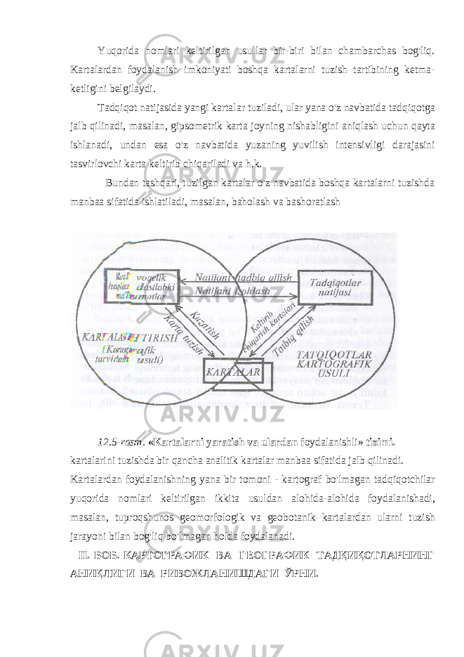 Yuqorida nomlari keltirilgan usullar bir-biri bilan chambarchas bog&#39;liq. Kartalardan foydalanish imkoniyati boshqa kartalarni tuzish tartibining ketma- ketligini belgilaydi. Tadqiqot natijasida yangi kartalar tuziladi, ular yana o&#39;z navbatida tadqiqotga jalb qilinadi, masalan, gipsometrik karta joyning nishabligini aniqlash uchun qayta ishlanadi, undan esa o&#39;z navbatida yuzaning yuvilish intensivligi darajasini tasvirlovchi karta keltirib chiqariladi va h.k. Bundan tashqari, tuzilgan kartalar o&#39;z navbatida boshqa kartalarni tuzishda manbaa sifatida ishlatiladi, masalan, baholash va bashoratlash 12.5-rasm. «Kartalarni yaratish va ulardan foydalanishli» tizimi. kartalarini tuzishda bir qancha analitik kartalar manbaa sifatida jalb qilinadi. Kartalardan foydalanishning yana bir tomoni - kartograf bo&#39;lmagan tadqiqotchilar yuqorida nomlari keltirilgan ikkita usuldan alohida-alohida foydalanishadi, masalan, tuproqshunos geomorfologik va geobotanik kartalardan ularni tuzish jarayoni bilan bog&#39;liq bo&#39;lmagan holda foydalanadi. II. БОБ. КАРТОГРАФИК ВА ГЕОГРАФИК ТАДҚИҚОТЛАРНИНГ АНИҚЛИГИ ВА РИВОЖЛАНИШДАГИ ЎРНИ. 