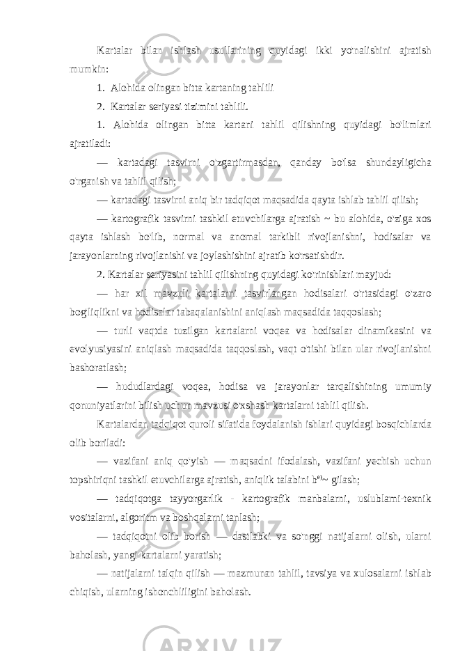 Kartalar bilan ishlash usullarining quyidagi ikki yo&#39;nalishini ajratish mumkin: 1. Alohida olingan bitta kartaning tahlili 2. Kartalar seriyasi tizimini tahlili. 1. Alohida olingan bitta kartani tahlil qilishning quyidagi bo&#39;limlari ajratiladi: — kartadagi tasvirni o&#39;zgartirmasdan, qanday bo&#39;lsa shundayligicha o&#39;rganish va tahlil qilish; — kartadagi tasvirni aniq bir tadqiqot maqsadida qayta ishlab tahlil qilish; — kartografik tasvirni tashkil etuvchilarga ajratish ~ bu alohida, o&#39;ziga xos qayta ishlash bo&#39;lib, normal va anomal tarkibli rivojlanishni, hodisalar va jarayonlarning rivojlanishi va joylashishini ajratib ko&#39;rsatishdir. 2. Kartalar seriyasini tahlil qilishning quyidagi ko&#39;rinishlari mayjud: — har xil mavzuli kartalarni tasvirlangan hodisalari o&#39;rtasidagi o&#39;zaro bog&#39;liqlikni va hodisalar tabaqalanishini aniqlash maqsadida taqqoslash; — turli vaqtda tuzilgan kartalarni voqea va hodisalar dinamikasini va evolyusiyasini aniqlash maqsadida taqqoslash, vaqt o&#39;tishi bilan ular rivojlanishni bashoratlash; — hududlardagi voqea, hodisa va jarayonlar tarqalishining umumiy qonuniyatlarini bilish uchun mavzusi o&#39;xshash kartalarni tahlil qilish. Kartalardan tadqiqot quroli sifatida foydalanish ishlari quyidagi bosqichlarda olib boriladi: — vazifani aniq qo&#39;yish — maqsadni ifodalash, vazifani yechish uchun topshiriqni tashkil etuvchilarga ajratish, aniqlik talabini b e) ~ gilash; — tadqiqotga tayyorgarlik - kartografik manbalarni, uslublami-texnik vositalarni, algoritm va boshqalarni tanlash; — tadqiqotni olib borish — dastlabki va so&#39;nggi natijalarni olish, ularni baholash, yangi kartalarni yaratish; — natijalarni talqin qilish — mazmunan tahlil, tavsiya va xulosalarni ishlab chiqish, ularning ishonchliligini baholash. 