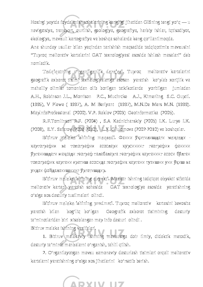 Hozirgi paytda foydalanish sohalarining kengligi jihatidan GISning tengi yo‘q — u navigatsiya, transport, qurilish, geologiya, geografiya, harbiy ishlar, iqtisodiyot, ekologiya, mavzuli kartografiya va boshqa sohalarda keng qo‘llanilmoqda. Ana shunday usullar bilan yaqindan tanishish maqsadida tadqiqotimiz mavzusini “Tuproq meliorativ kartalarini GAT texnologiyasi asosida ishlash masalari” deb nomladik. Tadqiqotning o‘rganilganlik darajasi. Tuproq meliorativ kartalarini geografik axborot tizimi texnalogiyalariga asosan yaratish ko‘plab xorijlik va mahalliy olimlar tomonidan olib borilgan tatkikotlarda yoritilgan jumladan A.H., Robinson J.L., Morrison P.C., Muchrcke A.J., Kimerling S.C. Guptil. (1995), V Plewe ( 1997), A. M Berlyant (1997), M.N.De Mers M.N. (1999). MaplnfoProfessional (2000). V.P. Raklov (2003) Geoinformatika (2005). R.F.Tomlinson R.F. (2004) , S.A Kadnichanskiy (2005) I.K. Lurye I.K. (2008), E.Y. Safarov (2009-2010), L.X. G`ulomova (2002-2010) va boshqalar. Bitiruv malaka ishining maqsadi. Фанни ўқитилишдаги мақсади - картография ва топография асослари курсининг география фанини ўрганишдаги мақсади географ талабаларга географик картанинг асоси бўлган топографик картани яратиш асосида географик картани тузишни уни ўқиш ва ундан фойдаланишнинг ўргатишдир. Bitiruv malaka ishining obyekti. Mazkur ishning tadqiqot obyekti sifatida meliorativ kartani yaratish sohasida GAT texnologiya asosida yaratishning o‘ziga xos dasturiy tuzilmalari olindi. Bitiruv malaka ishining predmeti . Tuproq meliorativ kartasini bevosita yaratish bilan bog‘liq bo‘lgan Geografik axborot tizimining dasturiy ta’minotlaridan biri xisoblangan map info dasturi olindi . Bitiruv malaka ishining vazifalari. 1. Bitiruv malakaviy ishining mavzusiga doir ilmiy, didaktik metodik, dasturiy ta’minot manbalarni o‘rganish, tahlil qilish. 2. O‘rganilayotgan mavzu zamonaviy dasturlash tizimlari orqali meliorativ kartalarni yaratishning o‘ziga xos jihatlarini ko‘rsatib berish. 