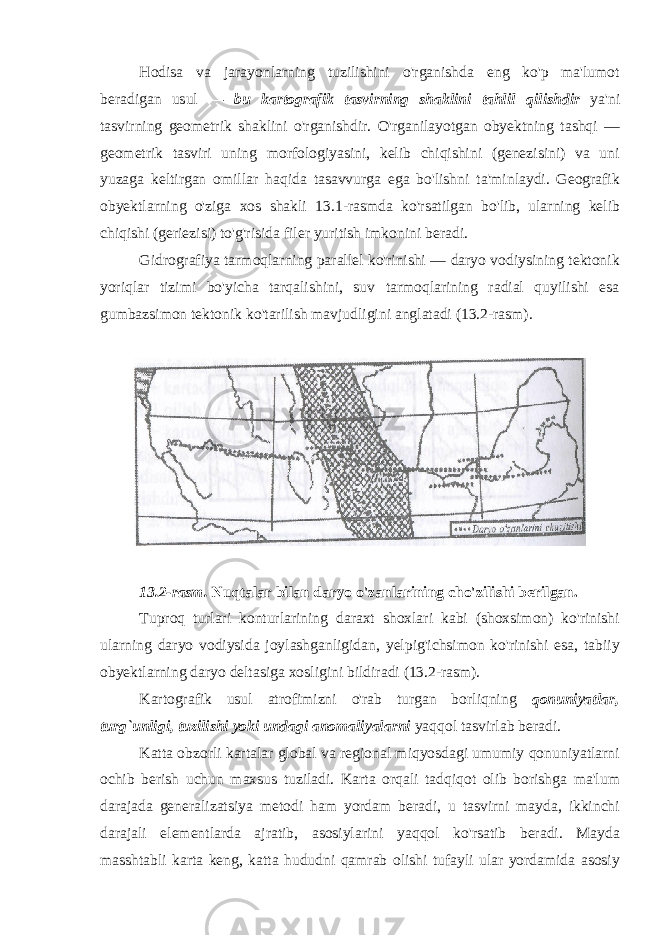 Hodisa va jarayonlarning tuzilishini o&#39;rganishda eng ko&#39;p ma&#39;lumot beradigan usul — bu kartografik tasvirning shaklini tahlil qi l ishdir ya&#39;ni tasvirning geometrik shaklini o&#39;rganishdir. O&#39;rganilayotgan obyektning tashqi — geometrik tasviri uning morfologiyasini, kelib chiqishini (genezisini) va uni yuzaga keltirgan omillar haqida tasavvurga ega bo&#39;lishni ta&#39;minlaydi. Geografik obyektlarning o&#39;ziga xos shakli 13.1-rasmda ko&#39;rsatilgan bo&#39;lib, ularning kelib chiqishi (geriezisi) to&#39;g&#39;risida filer yuritish imkonini beradi. Gidrografiya tarmoqlarning parallel ko&#39;rinishi — daryo vodiysining tektonik yoriqlar tizimi bo&#39;yicha tarqalishini, suv tarmoqlarining radial quyilishi esa gumbazsimon tektonik ko&#39;tarilish mavjudligini anglatadi (13.2-rasm). 13.2-rasm. Nuqtalar bilan daryo o&#39;zanlarining cho&#39;zilishi berilgan. Tuproq turlari konturlarining daraxt shoxlari kabi (shoxsimon) ko&#39;rinishi ularning daryo vodiysida joylashganligidan, yelpig&#39;ichsimon ko&#39;rinishi esa, tabiiy obyektlarning daryo deltasiga xosligini bildiradi (13.2-rasm). Kartografik usul atrofimizni o&#39;rab turgan borliqning qonuniyatlar, turg`unligi, tuzilishi yoki undagi anomaliyalarni yaqqol tasvirlab beradi. Katta obzorli kartalar global va regional miqyosdagi umumiy qonuniyatlarni ochib berish uchun maxsus tuziladi. Karta orqali tadqiqot olib borishga ma&#39;lum darajada generalizatsiya metodi ham yordam beradi, u tasvirni mayda, ikkinchi darajali elementlarda ajratib, asosiylarini yaqqol ko&#39;rsatib beradi. Mayda masshtabli karta keng, katta hududni qamrab olishi tufayli ular yordamida asosiy 