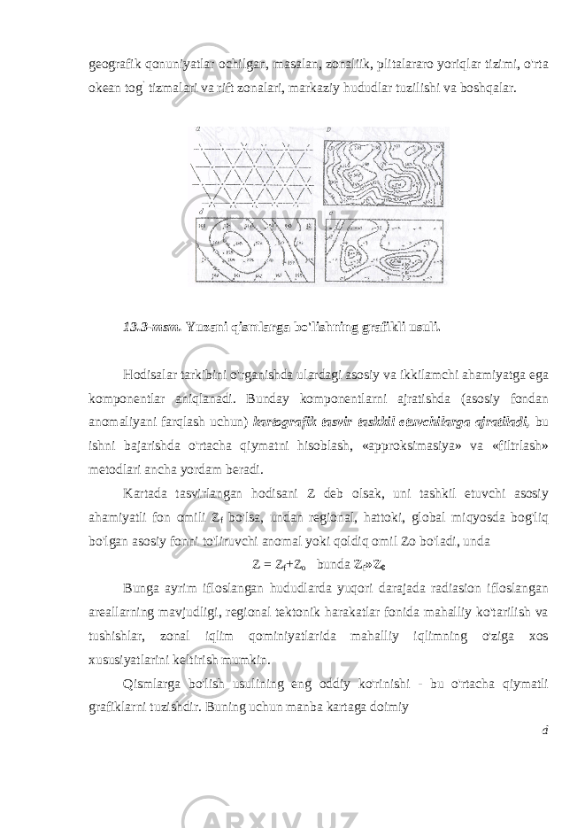 geografik qonuniyatlar ochilgan, masalan, zonaliik, plitalararo yoriqlar tizimi, o&#39;rta okean tog ` tizmalari va rift zonalari, markaziy hududlar tuzilishi va boshqalar. 13.3-msm. Yuzani qismlarga bo&#39;lishning grafikli usuli. Hodisalar tarkibini o&#39;rganishda ulardagi asosiy va ikkilamchi ahamiyatga ega komponentlar aniqlanadi. Bunday komponentlarni ajratishda (asosiy fondan anomaliyani farqlash uchun) kartografik tasvir taskkil etuvchilarga ajratiladi, bu ishni bajarishda o&#39;rtacha qiymatni hisoblash, «approksimasiya» va «filtrlash» metodlari ancha yordam beradi. Kartada tasvirlangan hodisani Z deb olsak, uni tashkil etuvchi asosiy ahamiyatli fon omili Z f bo&#39;lsa, undan regional, hattoki , global miqyosda bog&#39;liq bo&#39;lgan asosiy fonni to&#39;liruvchi anomal yoki qoldiq omil Zo bo&#39;ladi, unda Z = Z f +Z o bunda Z f »Z 0 Bunga ayrim ifloslangan hududlarda yuqori darajada radiasion ifloslangan areallarning mavjudligi, regional tektonik harakatlar fonida mahalliy ko&#39;tarilish va tushishlar, zonal iqlim qominiyatlarida mahalliy iqlimning o&#39;ziga xos xususiyatlarini keltirish mumkin. Qismlarga bo&#39;lish usulining eng oddiy ko&#39;rinishi - bu o&#39;rtacha qiymatli grafiklarni tuzishdir. Buning uchun manba kartaga doimiy d 