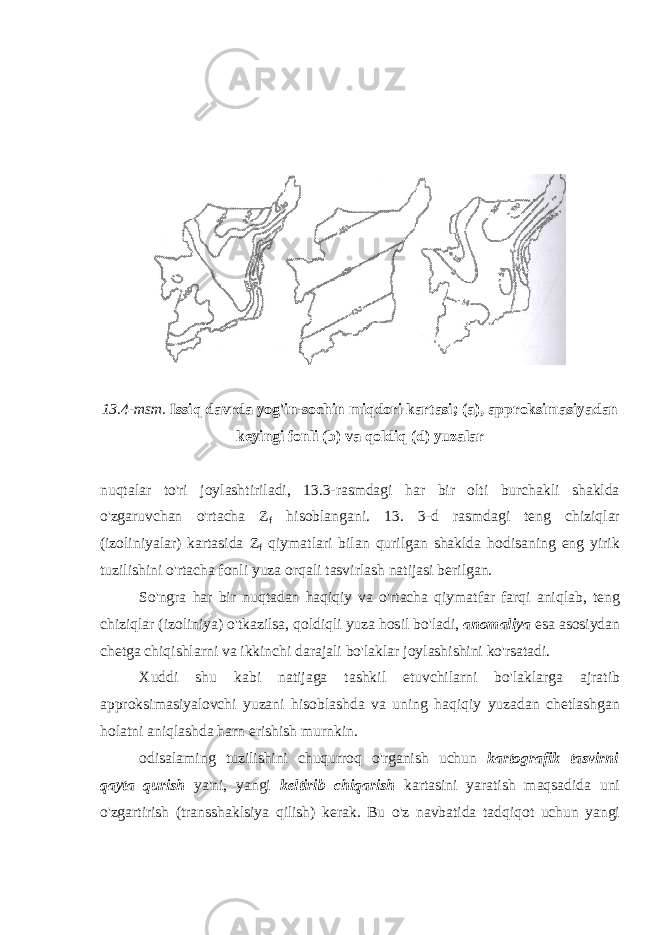 13.4-msm. Issiq davrda yog&#39;in-sochin miqdori kartasi; (a), approksimasiyadan keyingi fonli (b) va qoldiq (d) yuzalar nuqtalar to&#39;ri joylashtiriladi, 13.3-rasmdagi har bir olti burchakli shaklda o&#39;zgaruvchan o&#39;rtacha Z f hisoblangani. 13. 3-d rasmdagi teng chiziqlar (izoliniyalar) kartasida Z f qiymatlari bilan qurilgan shaklda hodisaning eng yirik tuzilishini o&#39;rtacha fonli yuza orqali tasvirlash natijasi berilgan. So&#39;ngra har bir nuqtadan haqiqiy va o&#39;rtacha qiymatfar farqi aniqlab, teng chiziqlar (izoliniya) o&#39;tkazilsa, qoldiqli yuza hosil bo&#39;ladi, anomaliya esa asosiydan chetga chiqishlarni va ikkinchi darajali bo&#39;laklar joylashishini ko&#39;rsatadi. Х uddi shu kabi natijaga tashkil etuvchilarni bo&#39;laklarga ajratib approksimasiyalovchi yuzani hisoblashda va uning haqiqiy yuzadan chetlashgan holatni aniqlashda harn erishish murnkin. odisalaming tuzilishini chuqurroq o&#39;rganish uchun kartografik tasvirni qayta qurish ya&#39;ni, yangi keltirib chiqarish kartasini yaratish maqsadida uni o&#39;zgartirish (transshaklsiya qilish) kerak. Bu o&#39;z navbatida tadqiqot uchun yangi 