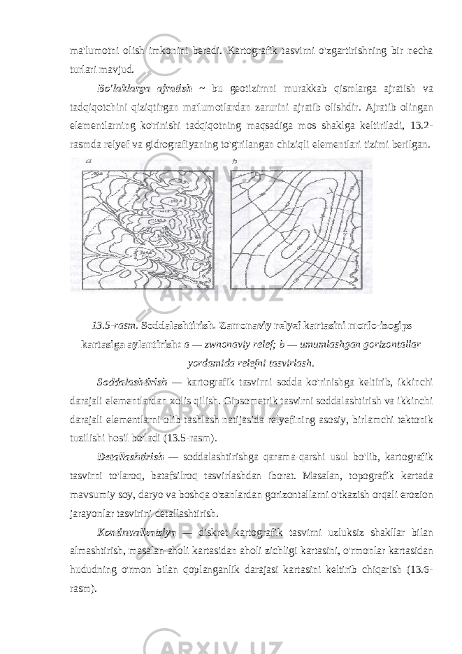 ma&#39;lumotni olish imkonini beradi. Kartografik tasvirni o&#39;zgartirishning bir necha turlari mavjud. Bo&#39;laklarga ajratish ~ bu geotizirnni murakkab qismlarga ajratish va tadqiqotchini qiziqtirgan ma&#39;lumotlardan zarurini ajratib olishdir. Ajratib olingan elementlarning ko&#39;rinishi tadqiqotning maqsadiga mos shaklga keltiriladi, 13.2- rasmda relyef va gidrografiyaning to&#39;g&#39;rilangan chiziqli elementlari tizimi berilgan. 13.5-rasm. Soddalashtirish. Zamo n aviy rel y ef kartasini morfo-izogips kartasiga aylantirish: a — zwnonaviy relef; b — umumlashgan gorizontallar yordamida relefni tasvirlash. Soddalashtirish — kartografik tasvirni sodda ko&#39;rinishga keltirib, ikkinchi darajali elementlardan xolis qilish. Gipsometrik tasvirni soddalashtirish va ikkinchi darajali elementlarni olib tashlash natijasida relyefining asosiy, birlamchi tektonik tuzilishi hosil bo&#39;ladi (13.5-rasm). Detallashtirish — soddalashtirishga qarama-qarshi usul bo&#39;lib, kartografik tasvirni to&#39;laroq, batafsilroq tasvirlashdan iborat. Masalan, topografik kartada mavsumiy soy, daryo va boshqa o&#39;zanlardan gorizontallarni o&#39;tkazish orqali erozion jarayonlar tasvirini detallashtirish. Kontinualizatsiya — diskret kartografik tasvirni uzluksiz shakllar bilan almashtirish, masalan aholi kartasidan aholi zichligi kartasini, o&#39;rmonlar kartasidan hududning o&#39;rmon bilan qoplanganlik darajasi kartasini keltirib chiqarish (13.6- rasm). 