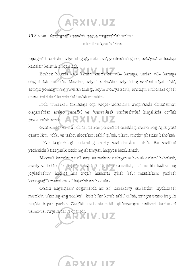 13.7-rasm. Karfografik tasviri qayta o&#39;zgartirish uchun ishlatiladigan to&#39;rlar. topograflk kartadan relyefning qiyrnalanishi, yonbag&#39;rning ekspozisiyasi va boshqa kartalari keltirib chiqariladi. Boshqa holatda «A» kartani ketma-ket «B» kartaga, undan «C» kartaga o&#39;zgartirish mumkin. Masalan, relyef kartasidan relyefning vertikal qiyalanishi, so&#39;ngra yonbag&#39;rning yuvilish tezligi, keyin eroziya xavfi, tuproqni muhofaza qilish chora-tadbirlari kartalarini tuzish mumkin. Juda murakkab tuzilishga ega voqea-hodisalarni o&#39;rganishda daraxtsimon o&#39;zgarishdan uning parallel va ketma-ketli variantlarini birgalikda qo&#39; l lab foydalanish kerak. Geotizimlar va alohida tabiat komponentlari orasidagi o&#39;zaro bog&#39;liqlik yoki qaramlikni, ichki va tashqi aloqalarni tahlil qilish, ularni miqdor jihatdan baholash Yer to&#39;g&#39;risidagi fanlarning asosiy vazifalaridan biridir. Bu vazifani yechishda kartograflk usulning ahamiyati beqiyos hisoblanadi. Mavzuli kartalar orqali vaqt va makonda o&#39;zgaruvchan aloqalarni baholash, asosiy va ikkinchi darajali elementlarni ajratib ko&#39;rsatish, ma&#39;lum bir hodisaning joylashishini boshqa biri orqali bashorat qilish kabi masalalarni y echish kartografl i k metod orqali bajarish ancha qulay. O&#39;zaro bog&#39; l iqlikni o&#39;rganishda b i r xil texnikaviy usullardan foydalanish mu m kin, ularning eng oddiysi - ko&#39;z bilan ko&#39;rib tahlil qilish, so&#39;ngra o&#39;zaro bog&#39;liq haqida bayon yozish. Grafikli usullarda tahlil qilinayotgan hodisani konturlari ustma-ust qo&#39;yilib tahlil qilinadi. 