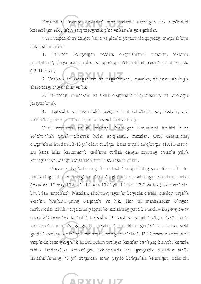 Ko&#39;pchilik Yevropa davlatlari o&#39;rta asrlarda yaratilgan joy tafsilotlari ko&#39;rsatilgan eski, lekin aniq topografik plan va kartalarga egadirlar. Turli vaqtda chop etilgan karta va planlar yordamida quyidagi o&#39;zgarishlarni aniqlash mumkin: 1. Tabiatda bo&#39;layotgan notekis o&#39;zgarishlarni, masalan, tektonik harakatlarni, daryo o&#39;zanlaridagi va qirg&#39;oq chiziqlaridagi o&#39;zgarishlarni va h.k. (13.11-rasm). 2. Tabiatda bo&#39;layotgan tez-tez o&#39;zgarishlarni, masalan, ob-havo, ekologik sharoitdagi o&#39;zgarishlar va h.k. 3. Tabiatdagi muntazam va siklik o &#39; zgarishlarni ( mavsumiy va fenologik jarayonlarni ). 4. Epizodik va favqulodda o &#39; zgarishlarni ( zilzilalar , sel , toshqin , qor ko &#39; chkilari , har xil surilmalar , o &#39; rmon yog &#39; inlari va h . k .). Turli vaqtlarda bir xil ma &#39; noni ifodalagan konturlarni bir - biri bilan solishtirilish orqali dinamik holat aniqlanadi , masalan , Orol dengizining o &#39; zgarishini bundan 30-40 yil oldin tuzilgan karta orqali aniqlangan (13.11- rasm ). Bu karta bilan kartometrik usullarni qo &#39; llab dengiz suvining o &#39; rtacha yillik kamayishi va boshqa ko &#39; rsatkichlarini hisoblash mumkin . Voqea va hodisalarning dinamikasini aniqlashning yana bir usuli - bu hodisaning turli davrlardagi holati orasidagi farqlari tasvirlangan kartalarni tuzish ( masalan . 10- may 1970- yil , 10- iyun 1975- yil , 10- iyul 1980 va h . k .) va ularni bir - biri bilan taqqoslash . Masalan , aholining rayonlar bo &#39; yicha o &#39; sishi ; qishloq xo &#39; jalik ekinlari hosildorligining o &#39; zgarishi va h . k . Har xil manbalardan olingan ma &#39; lumotlar tahlili natijalarini yaqqol ko &#39; rsatishning yana bir usuli ~ bu jarayonlar o &#39; zgarishi areallari kartasini tuzishdir . Bu eski va yangi tuzilgan ikkita karta konturlarini umumiy geograflk asosda bir - biri bilan grafikli taqqoslash yoki grafikli overley yo &#39; lini qo &#39; llash orqali amalga oshiriladi . 13.12- rasmda uchta turli vaqtlarda bitta geografik hudud uchun tuzilgan kartalar berilgan ; birinchi kartada tabiiy landshaftlar ko &#39; rsatilgan , ikkinchisida shu geograflk hududda tabiiy landshaftlarning 25 yil o &#39; tgandan so &#39; ng paydo bo &#39; lganlari keltirilgan , uchinchi 