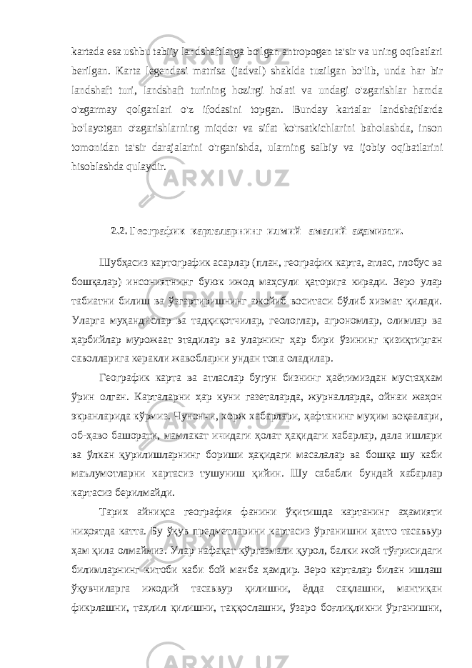 kartada esa ushbu tabiiy landshaftlarga bo &#39; lgan antropogen ta &#39; sir va uning oqibatlari berilgan . Karta legendasi matrisa ( jadval ) shaklda tuzilgan bo &#39; lib , unda har bir landshaft turi , landshaft turining hozirgi holati va undagi o &#39; zgarishlar hamda o &#39; zgarmay qolganlari o &#39; z ifodasini topgan . Bunday kartalar landshaftlarda bo &#39; layotgan o &#39; zgarishlarning miqdor va sifat ko &#39; rsatkichlarini baholashda , inson tomonidan ta &#39; sir darajalarini o &#39; rganishda , ularning salbiy va ijobiy oqibatlarini hisoblashda qulaydir . 2.2. Географик карталарнинг илмий –амалий аҳамияти. Шубҳасиз картографик асарлар (план, географик карта, атлас, глобус ва бошқалар) инсониятнинг буюк ижод маҳсули қаторига киради. Зеро улар табиатни билиш ва ўзгартиришнинг ажойиб воситаси бўлиб хизмат қилади. Уларга муҳандислар ва тадқиқотчилар, геологлар, агрономлар, олимлар ва ҳарбийлар мурожаат этадилар ва уларнинг ҳар бири ўзининг қизиқтирган саволларига керакли жавобларни ундан топа оладилар. Географик карта ва атласлар бугун бизнинг ҳаётимиздан мустаҳкам ўрин олган. Карталарни ҳар куни газеталарда, журналларда, ойнаи жаҳон экранларида кўрмиз. Чунончи, хорж хабарлари, ҳафтанинг муҳим воқеалари, об-ҳаво башорати, мамлакат ичидаги ҳолат ҳақидаги хабарлар, дала ишлари ва ўлкан қурилишларнинг бориши ҳақидаги масалалар ва бошқа шу каби маълумотларни картасиз тушуниш қийин. Шу сабабли бундай хабарлар картасиз берилмайди. Тарих айниқса география фанини ўқитишда картанинг аҳамияти ниҳоятда катта. Бу ўқув предметларини картасиз ўрганишни ҳатто тасаввур ҳам қила олмаймиз. Улар нафақат кўргазмали қурол, балки жой тўғрисидаги билимларнинг китоби каби бой манба ҳамдир. Зеро карталар билан ишлаш ўқувчиларга ижодий тасаввур қилишни, ёдда сақлашни, мантиқан фикрлашни, таҳлил қилишни, таққослашни, ўзаро боғлиқликни ўрганишни, 