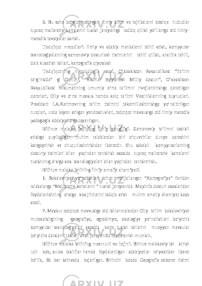 3. Bu soha bo‘yicha olingan ilmiy bilim va tajribalarni boshqa hududlar tuproq-meliorativ kartalarini tuzish jarayoniga tadbiq qilish yo‘llariga oid ilmiy- metodik tavsiyalar berish. Tadqiqot metodlari . Ilmiy va adabiy manbalarni tahlil etish, kompyuter texnologiyalarning zamonaviy dasturlash tizimlarini tahlil qilish, analitik tahlil, dala kuzatish ishlari, kartografik qiyoslash Tadqiqotning metodologik asosi. O‘zbekiston Respublikasi “Ta’lim to‘g‘risida” gi Qonuni, “Kadrlar tayyorlash Milliy dasturi”, O‘zbekiston Respublikasi hukumatining umumiy o‘rta ta’limni rivojlantirishga qaratilgan qarorlari, Oliy va o‘rta maxsus hamda xalq ta’limi Vazirliklarining buyruqlari. Prezident I.A.Karimovning ta’lim tizimini takomillashtirishga yo‘naltirilgan nutqlari, unda bayon etilgan yondoshuvlari, tadqiqot mavzusiga oid ilmiy-metodik pedagogik adabiyotlarga tayanilgan. Bitiruv malaka ishining ilmiy yangiligi . Zamonoviy ta’limni tashkil etishga quyiladigan muhim talablardan biri o‘quvchilar dunyo qarashini kengaytirish va chuqurlashtirishdan iboratdir. Shu sababli kompyuterlarning dasturiy tizimlari bilan yaqindan tanishish asosida tuproq meliorativ kartalarni tuzishning o‘ziga xos texnologiyalari bilan yaqindan tanishtirish.. Bitiruv malaka ishining ilmiy-amaliy ahamiyati. 1. Bakalavriyat yo‘nalishlari uchun mo‘ljallangan “Kartografiya” fanidan talabalarga “Meliorativ kartalarni ” tuzish jarayonida MapInfo dasturi asoslaridan foydalanishning o‘ziga xos jihtlarini tadqiq etish muhim amaliy ahamiyat kasb etadi. 2. Mazkur tadqiqot mavzusiga oid ishlanmalardan Oliy ta’lim bakalaviriyat mutaxaisligining geografiya, agrokimyo, ekologiya yo‘nalishlari bo‘yicha kompyuter texnologiyalari asosida karta tuzish ishlarini muayyan mavzular bo‘yicha darslarni tashkil etish jarayonida foydalanish mumkin. Bitiruv malaka ishining mazmuni va hajmi. Bitiruv malakaviy ish kirish uch bob, xulos takliflar hamda foydalanilgan adabiyotlar ro‘yxatidan iborat bo‘lib, 65 bet sahivada bajarilgan. Birinchi bobda Geografik axborot tizimi 