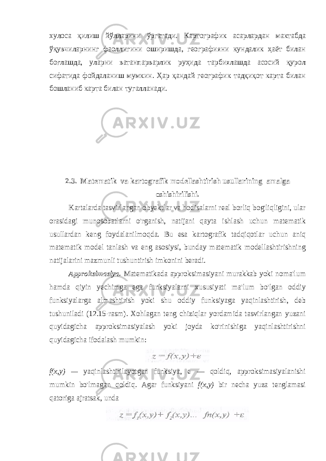 хулоса қилиш йўлларини ўргатади. Картографик асарлардан мактабда ўқувчиларнинг фаоллигини оширишда, географияни кундалик ҳаёт билан боғлашда, уларни ватанпарварлик руҳида тарбиялашда асосий қурол сифатида фойдаланиш мумкин. Ҳар қандай географик тадқиқот карта билан бошланиб карта билан тугалланади. 2.3. Matematik va kartografik modellashtirish usullari ning amalga oshishirilishi. Kartalarda tasvirlangan obyektlar va hodisalarni real borliq bog&#39;liqligini, ular orasidagi munosobatlarni o&#39;rganish, natijani qayta ishlash uchun matematik usullardan keng foydalanilmoqda. Bu esa kartografik tadqiqotlar uchun aniq matematik model tanlash va eng asosiysi, bunday matematik modellashtirishning natijalarini mazmunli tushuntirish imkonini beradi. Approksimasiya. Matematikada approksimasiyani murakkab yoki noma&#39;lum hamda qiyin yechimga ega funksiyalarni xususiyati ma&#39;lum bo&#39;lgan oddiy funksiyalarga almashtirish yoki shu oddiy funksiyaga yaqinlashtirish, deb tushuniladi (12.15-rasm). Xohlagan teng chiziqlar yordamida tasvirlangan yuzani quyidagicha approksimasiyalash yoki joyda ko&#39;rinishiga yaqinlashtirishni quyidagicha ifodalash mumkin: f(x,y) — yaqinlashtirilayotgan funksiya, e — qoldiq, approksimasiyalanishi mumkin bo&#39;lmagan qoldiq. Agar funksiyani f(x,y) bir necha yuza tenglamasi qatoriga ajratsak, unda 