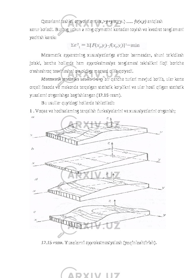 Qatorlarni tashkil etuvchilarni//x,>y+y/x,_y > ) ...... fa(x,y) aniqlash zarur bo&#39;ladi. Buning uchun z ning qiymatini kartadan topish va kvadrat tenglamani yechish kerak: Matematik apparatning xususiyatlariga e&#39;tibor bermasdan, shuni ta&#39;kidlash joizki, barcha hollarda ham approksimasiya tenglamasi tekislikni iloji boricha o&#39;xshashroq tasvirlashni o&#39;z oldiga maqsad qilib qo&#39;yadi. Matematik statistika usullarining bir qancha turlari mavjud bo&#39;lib, ular karta orqali fazoda va makonda tarqalgan statistik ko&#39;plikni va ular hosil qilgan statistik yuzalarni o&#39;rganishga bag&#39;ishlangan (12.16-rasm). Bu usullar quyidagi hollarda ishlatiladi: 1 . Voqea va hodisalaming tarqalish funksiyalarini va xususiyatlarini o&#39;rganish; 12.15-rasm. Yuzalarni approksimasiyalash (yaqinlashtirish). 