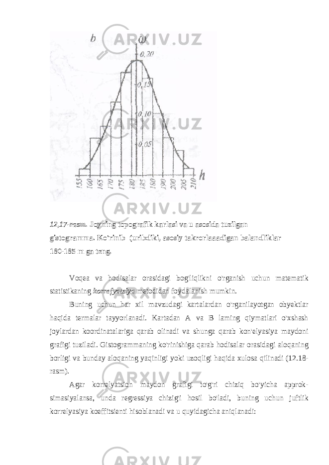 12,17-rasm. Joyning topografik karlasi va u asosida tuzilgan gistogramma. Ko&#39;rinib (uribdiki, asosiy takrorlaaadigan balandliklar 180-185 m ga teng. Voqea va hodisalar orasidagi bog&#39;liqlikni o&#39;rganish uchun matematik statistikaning korrefyatsiya metodidan foydalanish mumkin. Buning uchun har xil mavzudagi kartalardan o&#39;rganilayotgan obyektlar haqida termalar tayyorlanadi. Kartadan A va B laming qiymatlari o&#39;xshash joylardan koordinatalariga qarab olinadi va shunga qarab kon&#39;elyasiya maydoni grafigi tuziladi. Gistogrammaning ko&#39;rinishiga qarab hodisalar orasidagi aloqaning borligi va bunday aloqaning yaqinligi yoki uzoqligi haqida xulosa qilinadi (12.18- rasm). Agar korrelyatsion maydon grafigi to&#39;g&#39;ri chiziq bo&#39;yicha approk- simasiyalansa, unda regressiya chizig&#39;i hosil bo&#39;ladi, buning uchun juftlik korrelyasiya koeffitsienti hisoblanadi va u quyidagicha aniqlanadi: 