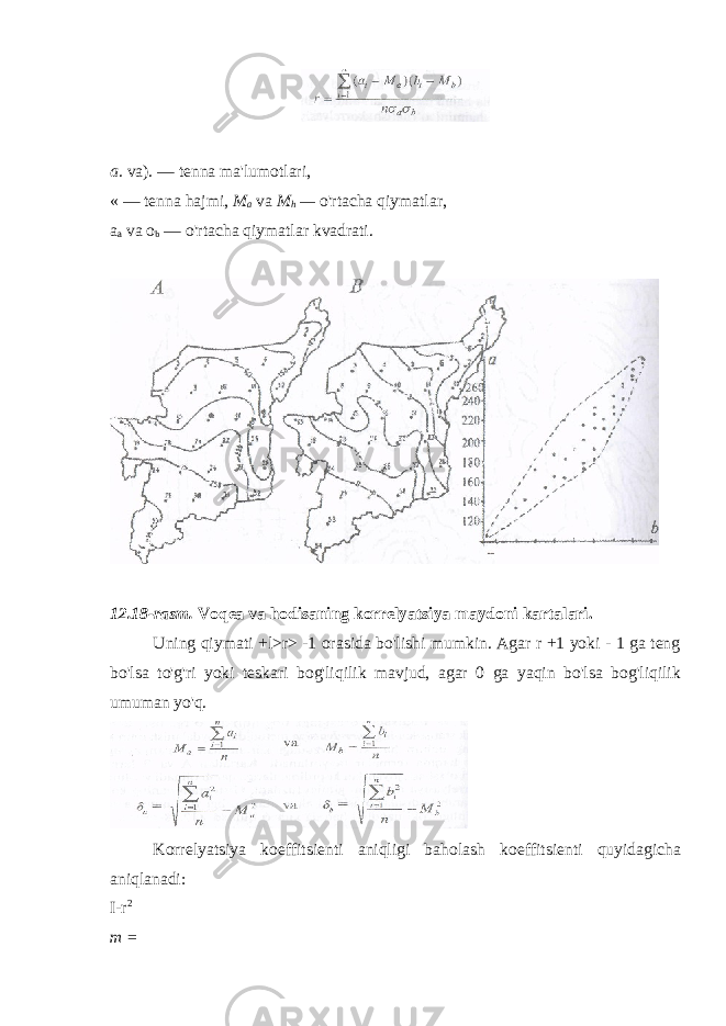 a. va). — tenna ma&#39;lumotlari, « — tenna hajmi, M a va M h — o&#39;rtacha qiymatlar, a a va o b — o&#39;rtacha qiymatlar kvadrati. 12 . 18-rasm. Voqea va hodisaning korrelyatsiya maydoni karta l ari. Uning qiymati +l>r> -1 orasida bo&#39;lishi mumkin. Agar r +1 yoki - 1 ga teng bo&#39;lsa to&#39;g&#39;ri yoki teskari bog&#39;liqilik mavjud, agar 0 ga yaqin bo&#39;lsa bog&#39;liqilik umuman yo&#39;q. Korrelyatsiya koeffitsienti aniqligi baholash koeffitsienti quyidagicha aniqlanadi: I-r 2 m = 