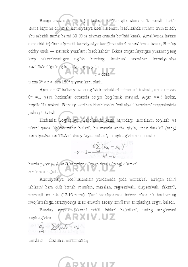 Bunga asosan terma hajmi oshgan sari aniqlik shunchalik boradi. Lekin terma hajmini o&#39;rnatish korrelyasiya koeffitsientini hisoblashda muhim o&#39;rin tutadi, shu sababli terma hajmi 30-50 ta qiymat orasida bo&#39;lishi kerak. Amaliyotda ba&#39;zan dastlabki tajriban qiymatli korrelyasiya koeffitsientlari bahosi tezda kerak, Buning oddiy usuli — statistik yuzalami hisoblashdir. Ikkita o&#39;rganilayotgan yuzaning eng ko&#39;p takrorlanadigan og&#39;ish burchagi kosinusi taxminan korrelya-siya koeffitsientiga tengligi aniqlangan, ya&#39;ni r = cosa u cos 0° > r > cos 180° qiymatlarni oladi. Agar a = 0&#34; bo&#39;lsa yuzalar og&#39;ish burchaklari ustma-ust tushadi, unda r = cos 0° =1, ya&#39;ni hodisalar o&#39;rtasida to&#39;g&#39;ri bog&#39;liqiik mavjud. Agar /•=-! bo&#39;lsa, bog&#39;liqilik teskari. Bunday taqriban hisoblashlar izoliniyali kartalarni taqqoslashda juda qo&#39;l keladi. Hodisalar bog&#39;liqligini baholashda katta hajmdagi termalarni to&#39;plash va ularni qayta ishlash zarur bo&#39;ladi, bu masala ancha qiyin, unda darajali (rang) korrelyasiya koeffitsientidan y foydalaniladi, u quyidagicha aniqlanadi: bunda p ai va p bi A va B kartadan olingan daraja (rang) qiymati. n ~ terma hajmi. Korrelyatsiya koeffitsientlari yordamida juda murakkab bo&#39;lgan tahlil ishlarini ham olib borish mumkin, masalan, regressiyali, dispersiyali, faktorli, tarmoqli va h.k. (12.19-rasrn). Turli tadqiqotlarda ba&#39;zan biror bir hodisaning rivojlanishiga, taraqiyotiga ta&#39;sir etuvchi asosiy omillarni aniqlashga to&#39;g&#39;ri keladi. Bunday vaqtda faktorli tahlil ishlari bajariladi, uning tenglamasi kuyidagicha: bunda a — dastlabki ma &#39; lumotlar ; 