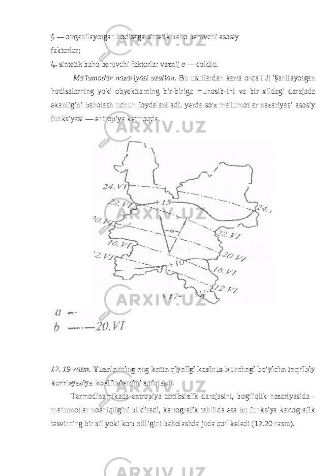 f r — o &#39; rganilayotgan hodisaga sintetik baho beruvchi asosiy faktorlar; l pr sintetik baho beruvchi faktorlar vaznij e — qoldiq. Ma&#39;lumotlar nazariyasi usuilan. Bu usullardan karta orqali J| r §aniiayotgan hodisalarning yoki obyektiarning bir-biriga munosib-ini va bir xildagi darajada ekanligini baholash uchun foydalaniladi. yerda so&#39;z ma&#39;lumotlar nazariyasi asosiy funksiyasi — entropiya ketmoqda. 12. 19-rasm. Yuzalarning eng katta qiyaligi kosinus burchagi bo&#39;yicha taqribiy korrleyasiya koeffitsientini aniqlash. Termodinamikada entropiya tartibsizlik darajasini, bog&#39;liqlik nazariyasida - ma&#39;lumotlar noaniqligini bildiradi, kartografik tahlilda esa bu funksiya kartografik tasvirning bir xil yoki ko&#39;p xilligini baholashda juda qo&#39;l keladi (12.20-rasm). 