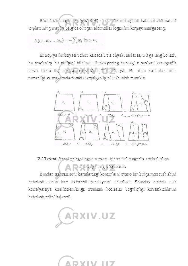 Biror tizimning entropiyasi E(A) - ushbu tizimning turli holatlari ehtimollari to&#39;plamining manfiy belgida olingan ehtimollar logarifmi ko&#39;paytmasiga teng. Entropiya funksiyasi uchun kartada bitta obyekt tanlansa, u 0 ga teng bo&#39;ladi, bu tasvirning bir xilligini bildiradi. Funksiyaning bundagi xususiyati kartografik tasvir har xilligi rniqdor ko&#39;rsatkichlai&#34; ir! ta&#39;riflaydi. Bu bilan konturlar turli- tumanligi va maydonda notekis tarqalganligini tushunish mumkin. 12.20-rasm. Areallar egallagan maydonlar sonini o&#39;zgarib borisbi bilan entropiyaning o&#39;zgarishi. Bundan tashqari turli kartalardagi konturlarni o&#39;zaro bir-biriga mos tushishini baholash uchun ham axborotli funksiyalar ishlatiladi. Shunday holatda ular korrelyatsiya koeffitsientlariga o&#39;xshash hodisalar bog&#39;iliqligi ko&#39;rsatkichlarini baholash rolini bajaradi. 