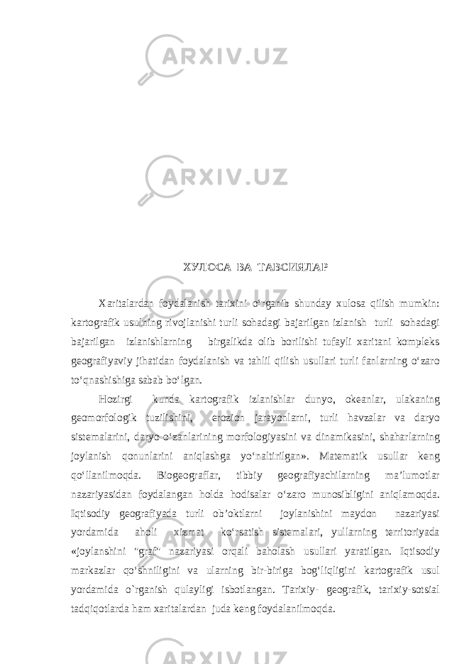 ХУЛОСА ВА ТАВСИЯЛАР Xaritalardan foydalanish tarixini o‘rganib shunday xulosa qilish mumkin: kartografik usulning rivojlanishi turli sohadagi bajarilgan izlanish turli sohadagi bajarilgan izlanishlarning birgalikda olib borilishi tufayli xaritani kompleks geografiyaviy jihatidan foydalanish va tahlil qilish usullari turli fanlarning o‘zaro to‘qnashishiga sabab bo‘lgan. Hozirgi kunda kartografik izlanishlar dunyo, okeanlar, ulakaning geomorfologik tuzilishini, erozion jarayonlarni, turli havzalar va daryo sistemalarini, daryo o‘zanlarining morfologiyasini va dinamikasini, shaharlarning joylanish qonunlarini aniqlashga yo‘naltirilgan». Matematik usullar keng qo‘llanilmoqda. Biogeograflar, tibbiy geografiyachilarning ma’lumotlar nazariyasidan foydalangan holda hodisalar o‘zaro munosibligini aniqlamoqda. Iqtisodiy geografiyada turli ob’oktlarni joylanishini maydon nazariyasi yordamida aholi xizmat ko‘rsatish sistemalari, yullarning territoriyada «joylanshini &#34;graf&#34; nazariyasi orqali baholash usullari yaratilgan. Iqtisodiy markazlar qo‘shniligini va ularning bir-biriga bog‘liqligini kartografik usul yordamida o`rganish qulayligi isbotlangan. Tarixiy- geografik, tarixiy-sotsial tadqiqotlarda ham xaritalardan juda keng foydalanilmoqda. 