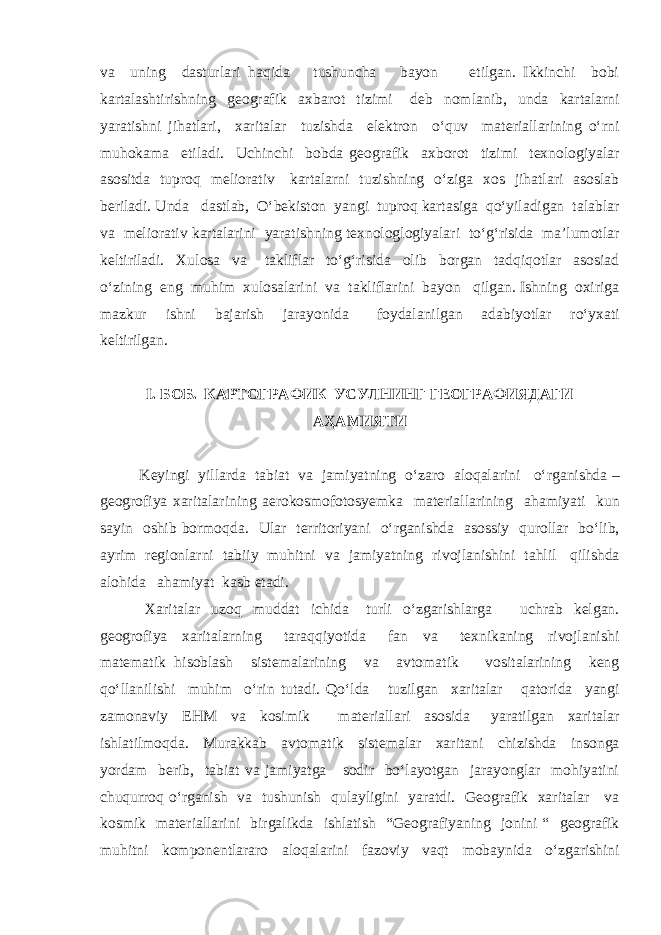 va uning dasturlari haqida tushuncha bayon etilgan. Ikkinchi bobi kartalashtirishning geografik axbarot tizimi deb nomlanib, unda kartalarni yaratishni jihatlari, xaritalar tuzishda elektron o‘quv materiallarining o‘rni muhokama etiladi. Uchinchi bobda geografik axborot tizimi texnologiyalar asositda tuproq meliorativ kartalarni tuzishning o‘ziga xos jihatlari asoslab beriladi. Unda dastlab, O‘bekiston yangi tuproq kartasiga qo‘yiladigan talablar va meliorativ kartalarini yaratishning texnologlogiyalari to‘g‘risida ma’lumotlar keltiriladi. Xulosa va takliflar to‘g‘risida olib borgan tadqiqotlar asosiad o‘zining eng muhim xulosalarini va takliflarini bayon qilgan. Ishning oxiriga mazkur ishni bajarish jarayonida foydalanilgan adabiyotlar ro‘yxati keltirilgan. I . БОБ. КАРТОГРАФИК УСУЛНИНГ ГЕОГРАФИЯДАГИ АҲАМИЯТИ Keyingi yillarda tabiat va jamiyatning o‘zaro aloqalarini o‘rganishda – geogrofiya xaritalarining aerokosmofotosyemka materiallarining ahamiyati kun sayin oshib bormoqda. Ular territoriyani o‘rganishda asossiy qurollar bo‘lib, ayrim regionlarni tabiiy muhitni va jamiyatning rivojlanishini tahlil qilishda alohida ahamiyat kasb etadi. Xaritalar uzoq muddat ichida turli o‘zgarishlarga uchrab kelgan. geogrofiya xaritalarning taraqqiyotida fan va texnikaning rivojlanishi matematik hisoblash sistemalarining va avtomatik vositalarining keng qo‘llanilishi muhim o‘rin tutadi. Qo‘lda tuzilgan xaritalar qatorida yangi zamonaviy EHM va kosimik materiallari asosida yaratilgan xaritalar ishlatilmoqda. Murakkab avtomatik sistemalar xaritani chizishda insonga yordam berib, tabiat va jamiyatga sodir bo‘layotgan jarayonglar mohiyatini chuqurroq o‘rganish va tushunish qulayligini yaratdi. Geografik xaritalar va kosmik materiallarini birgalikda ishlatish “Geografiyaning jonini “ geografik muhitni komponentlararo aloqalarini fazoviy vaqt mobaynida o‘zgarishini 