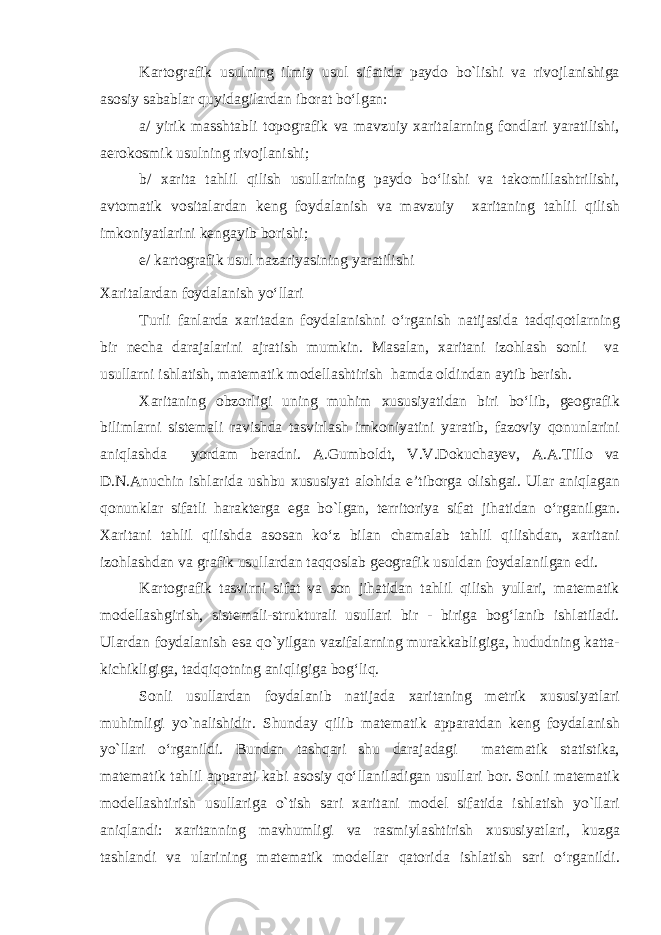 Kartografik usulning ilmiy usul sifatida paydo bo`lishi va rivojlanishiga asosiy sabablar quyidagilardan iborat bo‘lgan: a/ yirik masshtabli topografik va mavzuiy xaritalarning fondlari yaratilishi, aerokosmik usulning rivojlanishi; b/ xarita tahlil qilish usullarining paydo bo‘lishi va takomillashtrilishi, avtomatik vositalardan keng foydalanish va mavzuiy xaritaning tahlil qilish imkoniyatlarini kengayib borishi; e/ kartografik usul nazariyasining yaratilishi Xaritalardan foydalanish yo‘llari Turli fanlarda xaritadan foydalanishni o‘rganish natijasida tadqiqotlarning bir necha darajalarini ajratish mumkin. Masalan, xaritani izohlash sonli va usullarni ishlatish, matematik modellashtirish hamda oldindan aytib berish. Xaritaning obzorligi uning muhim xususiyatidan biri bo‘lib, geografik bilimlarni sistemali ravishda tasvirlash imkoniyatini yaratib, fazoviy qonunlarini aniqlashda yordam beradni. A.Gumboldt, V.V.Dokuchayev, A.A.Tillo va D.N.Anuchin ishlarida ushbu xususiyat alohida e’tiborga olishgai. Ular aniqlagan qonunklar sifatli harakterga ega b o` lgan, territoriya sifat jihatidan o‘rga n ilgan. Xaritani tahlil qilishda asosan ko‘z bilan chamalab tahlil qilishdan, xaritani izohlashdan va grafik usullardan taqqoslab geografik usuldan foydalanilgan edi. Kartografik tasvirni sifat va son jihatidan tahlil qilish yullari, matematik modellashgirish, sistemali-strukturali usullari bir - biriga bog‘lanib ishlatiladi. Ulardan foydalanish esa qo`yilgan vazifalarning murakkabligiga, hududning katta- kichikligiga, tadqiqotning aniqligiga bog‘liq. Sonli usullardan foydalanib natijada xaritaning metrik xususiyatlari muhimligi yo`nalishidir. Shunday qilib matematik apparatdan keng foydalanish yo`llari o‘rganildi. Bundan tashqari shu darajadagi matematik statistika, matematik tahlil apparati kabi asosiy qo‘llaniladigan usullari bor. Sonli matematik modellashtirish usullariga o`tish sari xaritani model sifatida ishlatish yo`llari aniqlandi: xaritanning mavhumligi va rasmiylashtirish xususiyatlari, kuzga tashlandi va ularining matematik modellar qatorida ishlatish sari o‘rganildi. 