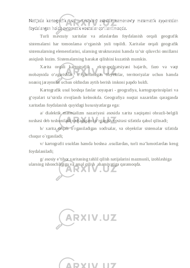 Natijada kartografik usul prinsiplari asosida zamonaviy matematik apparatdan foydalangan holda avtomatik vositalar qo‘llanilmoqda. Turli mavzuiy xaritalar va atlaslardan foydalanish orqali geografik sistemalarni har tomonlama o‘rganish yuli topildi. Xari talar orqali geografik sistemalarning elementlarini, ularning strukturasini hamda ta’sir qiluvchi omillarni aniqlash lozim. Sistemalarning harakat qilishini kuzatish mumkin. Xarita orqali kartografiik ekstrapolyatsiyani bajarib, fazo va vaqt mobaynida o‘zgarishlar, o‘rganilmagan obyektlar, territoriyalar uchun hamda noaniq jarayonlar uchun oldindan aytib berish imkoni papdo buldi. Kartografik usul boshqa fanlar uoyapari - geografiya, kartograprinsiplari va g‘oyalari ta’sirida rivojlanib kelmokda. Geografiya nuqtai nazaridan qaraganda xaritadan foydalanish quyidagi hususiyatlarga ega: a/ dialektik materializm nazariyasi asosida xarita xaqiqatni obrazli-belgili nushasi deb tushuniladi va haqiqatni o‘rganish vositasi sifatida qabul qilinadi; b/ xarita orqali o`rganiladigan xodisalar, va obyektlar sistemalar sifatida chuqur o`rganiladi; v/ kartografii usuldan hamda boshna .usullardan, turli ma’lumotlardan keng foydalaniladi; g/ asosiy e’tibor xaritaning tahlil qilish natijalarini mazmunli, izohlashiga ularning ishonchligiga va amal qilish ahamiyatiga qaramoqda. 