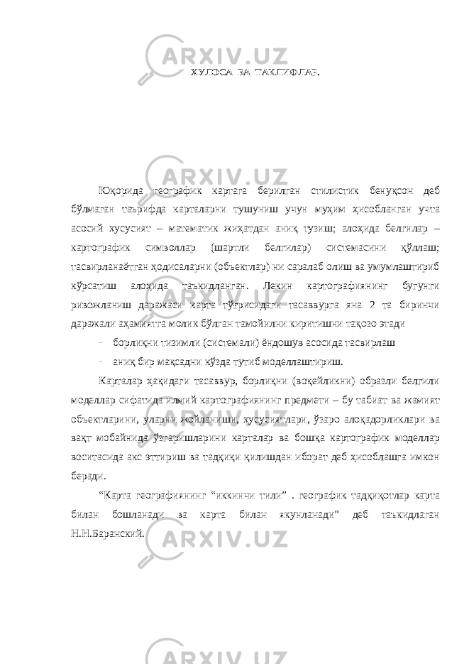 ХУЛОСА ВА ТАКЛИФЛАР. Юқорида географик картага берилган стилистик бенуқсон деб бўлмаган таърифда карталарни тушуниш учун муҳим ҳисобланган учта асосий хусусият – математик жиҳатдан аниқ тузиш; алоҳида белгилар – картографик символлар (шартли белгилар) системасини қўллаш; тасвирланаётган ҳодисаларни (объектлар) ни саралаб олиш ва умумлаштириб кўрсатиш алоҳида таъкидланган. Лекин картографиянинг бугунги ривожланиш даражаси карта тўғрисидаги тасаввурга яна 2 та биринчи даражали аҳамиятга молик бўлган тамойилни киритишни тақозо этади - борлиқни тизимли (системали) ёндошув асосида тасвирлаш - аниқ бир мақсадни кўзда тутиб моделлаштириш. Карталар ҳақидаги тасаввур, борлиқни (воқейликни) образли белгили моделлар сифатида илмий картографиянинг предмети – бу табиат ва жамият объектларини, уларни жойланиши, хусусиятлари, ўзаро алоқадорликлари ва вақт мобайнида ўзгаришларини карталар ва бошқа картографик моделлар воситасида акс эттириш ва тадқиқи қилишдан иборат деб ҳисоблашга имкон беради. “Карта географиянинг “иккинчи тили” . географик тадқиқотлар карта билан бошланади ва карта билан якунланади” деб таъкидлаган Н.Н.Баранский. 