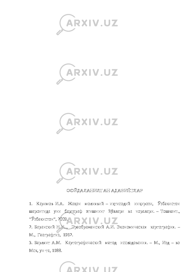 ФОЙДАЛАНИЛГАН АДАБИЁТЛАР 1. Каримов И.А. Жаҳон молиявий – иқтисодий инқирози, Ўзбекистон шароитида уни бартараф этишнинг йўллари ва чоралари. – Тошкент., “Ўзбекистон“, 2009. 2. Баранский Н.Н.., Преображенский А.И. Экономическая картография. – М., Географгиз, 1962. 3. Берлянт А.М. Картографический метод исследования. – М., Изд – во Мск, ун-та, 1988. 