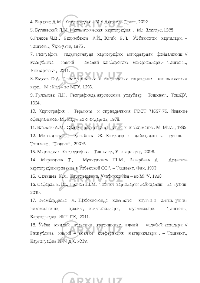 4. Берлянт А.М. Картография – М.: Ачпккт – Пресс, 2002. 5. Бугаевский Л.М. Математическая картография. .- М.: Златоус, 1988. 6.Галков Ч.В., Раҳимбеков Р.Й., Югай Р.Л. ЎЗбекистон карталари. – Тошкент., Ўқитувчи, 1975 . 7. Географик тадқиқотларда картографик методлардан фойдаланиш // Республика илмий – амалий конференсия материаллари.- Тошкент., Университет, 2011. 8. Евтеев О.А. Проектирование и составление социально – экономических карт..- М.: Изд – во МГУ, 1999. 9. Ғуломова Л.Н. Географияда аэрокосмик услублар .- Тошкент., ТошДУ, 1994. 10. Картография . Термин ы и опрекделения. ГОСТ 21667-76. Издание официальное.-М., Изд – во стандартов, 1978. 11. Берлянт А.М. Образ пространства: карта и информация. М. М ысл, 1986. 12. М ирзалиев Т., Қ орабоев Ж. Карталарни лойиҳалаш ва тузиш. – Тошкент., “Талқин”, 20076. 13. Мирзалиев Картография. – Тошкент., Университет, 2006. 14. М ирзалиев Т., Мухитдинов Ш.М., Базарбаев А. Атласное картографинирование в Ўзбекской ССР. – Тошкент. Фан, 1990. 15. Сали щев К.А. Картоведение, Учебник.: Изд – во МГУ, 1990 16. Сафаров Е. Ю., Пренов Ш.М. Табиий карталарни лойи ҳ алаш ва тузиш. 2010. 17. Эгамбердиева А. Щзбекистонда комплекс харитага олиш: унниг ривожланиши, ҳ олати, иытиыболлари, муаммолари. – Тошкент., Картография ИИЧ ДК, 2011. 18. Ўзбек миллий атласини яратишнинг илмий - услубий асослари // Республика илмий – амалий коеференция материаллари . – Тошкент., Картография ИИЧ ДК, 2009. 