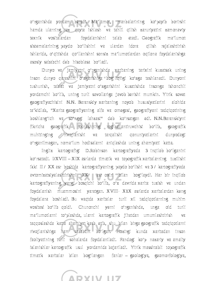 o‘rganishda yordam beradi. Ma’lumot, manbalarining ko‘payib borirshi hamda ularning tez qayta ishlash va tahlil qilish zaruriyatini zamonaviy texnik vositalardan foydalanishni talab etadi. Geografik ma’lumot sistemalarining paydo bo‘lishini va ulardan idora qilish rejalashtirish ishlarida, o‘qitishda qo‘llanishni sonsiz ma’lumotlardan oqilona foydalanishga asosiy sababchi deb hisoblasa bo‘ladi. Dunyo va jamiyatni o‘rganishda xaritaning tarixini kuzatsak uning inson dunyo qarashini o‘zgarishiga bog‘liqligi ko‘zga tashlanadi. Dunyoni tushunish, tabiat va jamiyatni o‘zgarishini kuzatishda insonga ishonchli yordamchi bo‘lib, uning turli savollariga javob berishi mumkin. Yirik sovet geografiyachisini N.N. Baranskiy xaritaning noyob hususiyatlarini alohida ta’kidlab, “Xarita geografiyaning alfa va omegasi, geografiyani tadqiqotining boshlang‘ich va so‘nggi lahzasi“ deb ko‘rsatgan edi. N.N.Baranskiyni fikricha geografik fikrlashning rag‘batlantiruvchisi bo‘lib, geografik muhitinging rivojlanishi va tarqalishi qonuniyatlarini dunyodagi o‘rganilmagan, noma’lum hodisalarni aniqlashda uning ahamiyati katta. Ingliz kartografigi D.Robinson kartografiyada 3 inqilob bo‘lganini ko‘rsatadi. I/XVIII – XIX asrlarda timatik va topografik xaritalarning tuzilishi ikki II / XX asr boshida kartografiyaning paydo bo‘lishi va 3 / kartografiyada avtomizatsiyalashtirishni XX asr oxiri bilan bog‘laydi. Har bir inqilob kartografiyaning yangi bosqichi bo‘lib, o‘z davrida xarita tuzish va undan foydalanish muammosini yaratgan. XVIII- X1X asrlarda xaritalardan keng foydalana boshladi. Bu vaqtda xaritalar turli xil tadqiqotlarning muhim vositasi bo‘lib qoldi. Chunonchi yerni o‘rganishda, unga oid turli ma’lumotlarni to‘plashda, ularni kartografik jihatdan umumlashtirish va taqqoslashda katta ahamiyat kasb etib, shu bilan birga geografik tadqiqotlarni rivojlanishiga ham sababchi bo‘lgan. Hozirgi kunda xaritadan inson faoliyatining turli sohalarda foydalaniladi. Fandagi ko‘p nazariy va amaliy izlanishlar kartografik usul yordamida bajariladi. Yirik masshtabli topografik timatik xaritalar bilan bog‘langan fanlar – geologiya, geomorfologiya, 