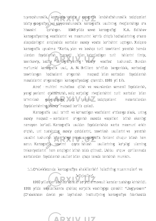 tuproqshunoslik, kompleks tabiiy - geografik landshaftshunoslik tadqiqotlari tabiiy geografiya va sayyorashunoslik kartografik usulining rivojlanishiga o‘z hissasini qo‘shgan. 1948-yilda sovet kartografigi K.A. Salishev kartografiyaning vazifalarini va mazmunini ko‘rib chiqib hodisalarining o‘zaro aloqadorligini aniqlashda xaritalar asosiy vosita bo‘lishini uqtirgan. Xalqaro kartografik uyushma “Xarita, plan va boshqa turli tasvirlarni yaratish hamda ulardan foydalanish maqsadi bilan bajariladigan turli ishlarini ilmiy, texnikaviy, badiiy “kartografiyaning asosiy vazifasi tushunadi. Bundan ma’lumki kartografik usul, A. N. Brilliant ta’riflab berganidek, xaritadagi tasvirlangan hodisalarni o‘rganish maqsadi bilan xaritadan foydalanish masalalarini o‘rganadigan kartografiyadagi qismidir. 1986 yil 17b. Atrof - muhitni muhofaza qilish va resurslardan samarali foydalanish, yangi yerlarni o‘zlashtirish, xalq xo‘jaligi rivojlanishini turli xaritalar bilan ta’minlash geografiyaga oid hamma tadqiqotlarni materiallardan foydalanishning asosiy maqsadi bo‘lib qoladi. Kartografik usul ta’rifi va ko‘rsatilgan vazifalarni e’tiborga olsak, uning asosiy maqsadi – xaritalarni o‘rganish asosida voqelikni bilish ekanligi namoyon bo‘ladi. Kartografik usuldan foydalanishda xarita mazmuni erkin o‘qish, uni tuzishning asosiy qoidalarini, tasvirlash usullarini va yaratish ususlini tushunish bilan birga maxsus geografik fanlarni chuqur bilash ham zarur. Kartografik tasvirni qayta ishlash usullarining ko‘pligi ularning imkoniyatlarini ham aniqligini bilish talab qilinadi. Ushbu o‘quv qo‘llanmada xaritalardan foydalanish usullari bilan qisqa tarzda tanishish mumkin. 1.1.O‘zbekistonda kartografiya shakllanishi holatining muammolari va istiqbollari. 1960 yillardan boshlab sohalar bo‘yicha mavzuli kartalar tuzishga kirishildi. 1961 yilda respublikamiz qishloq xo‘jalik vazirligiga qarashli “Uzgiprozem” (O‘zbekiston davlat yer loyihalash instituti)ning kartografiya fabrikasida 