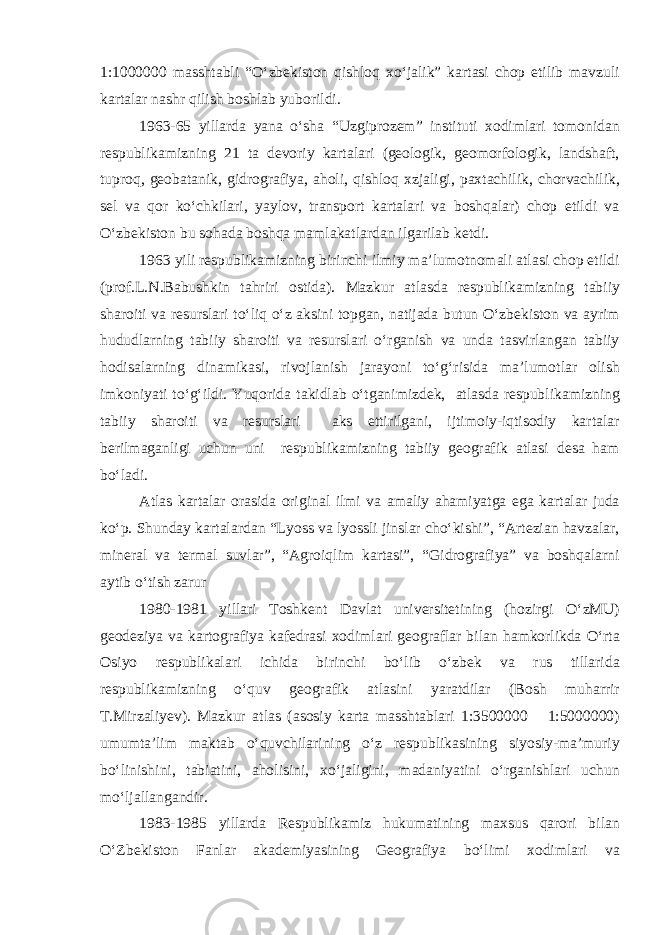 1:1000000 masshtabli “O‘zbekiston qishloq xo‘jalik” kartasi chop etilib mavzuli kartalar nashr qilish boshlab yuborildi. 1963-65 yillarda yana o‘sha “Uzgiprozem” instituti xodimlari tomonidan respublikamizning 21 ta devoriy kartalari (geologik, geomorfologik, landshaft, tuproq, geobatanik, gidrografiya, aholi, qishloq xzjaligi, paxtachilik, chorvachilik, sel va qor ko‘chkilari, yaylov, transport kartalari va boshqalar) chop etildi va O‘zbekiston bu sohada boshqa mamlakatlardan ilgarilab ketdi. 1963 yili respublikamizning birinchi ilmiy ma’lumotnomali atlasi chop etildi (prof.L.N.Babushkin tahriri ostida). Mazkur atlasda respublikamizning tabiiy sharoiti va resurslari to‘liq o‘z aksini topgan, natijada butun O‘zbekiston va ayrim hududlarning tabiiy sharoiti va resurslari o‘rganish va unda tasvirlangan tabiiy hodisalarning dinamikasi, rivojlanish jarayoni to‘g‘risida ma’lumotlar olish imkoniyati to‘g‘ildi. Yuqorida takidlab o‘tganimizdek, atlasda respublikamizning tabiiy sharoiti va resurslari aks ettirilgani, ijtimoiy-iqtisodiy kartalar berilmaganligi uchun uni respublikamizning tabiiy geografik atlasi desa ham bo‘ladi. Atlas kartalar orasida original ilmi va amaliy ahamiyatga ega kartalar juda ko‘p. Shunday kartalardan “Lyoss va lyossli jinslar cho‘kishi”, “Artezian havzalar, mineral va termal suvlar”, “Agroiqlim kartasi”, “Gidrografiya” va boshqalarni aytib o‘tish zarur 1980-1981 yillari Toshkent Davlat universitetining (hozirgi O‘zMU) geodeziya va kartografiya kafedrasi xodimlari geograflar bilan hamkorlikda O‘rta Osiyo respublikalari ichida birinchi bo‘lib o‘zbek va rus tillarida respublikamizning o‘quv geografik atlasini yaratdilar (Bosh muharrir T.Mirzaliyev). Mazkur atlas (asosiy karta masshtablari 1:3500000 1:5000000) umumta’lim maktab o‘quvchilarining o‘z respublikasining siyosiy-ma’muriy bo‘linishini, tabiatini, aholisini, xo‘jaligini, madaniyatini o‘rganishlari uchun mo‘ljallangandir. 1983-1985 yillarda Respublikamiz hukumatining maxsus qarori bilan O‘Zbekiston Fanlar akademiyasining Geografiya bo‘limi xodimlari va 