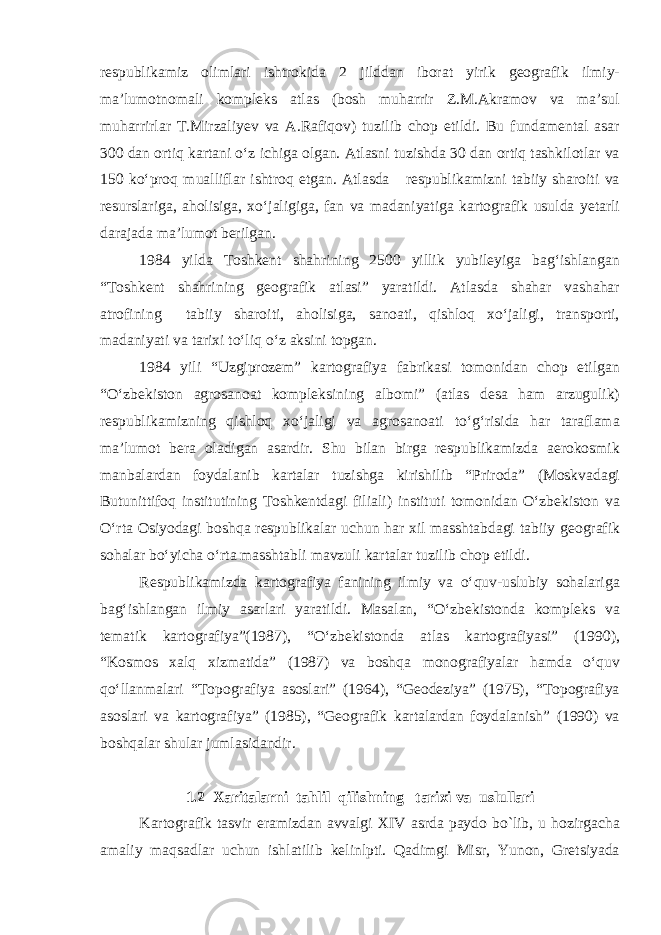 respublikamiz olimlari ishtrokida 2 jilddan iborat yirik geografik ilmiy- ma’lumotnomali kompleks atlas (bosh muharrir Z.M.Akramov va ma’sul muharrirlar T.Mirzaliyev va A.Rafiqov) tuzilib chop etildi. Bu fundamental asar 300 dan ortiq kartani o‘z ichiga olgan. Atlasni tuzishda 30 dan ortiq tashkilotlar va 150 ko‘proq mualliflar ishtroq etgan. Atlasda respublikamizni tabiiy sharoiti va resurslariga, aholisiga, xo‘jaligiga, fan va madaniyatiga kartografik usulda yetarli darajada ma’lumot berilgan. 1984 yilda Toshkent shahrining 2500 yillik yubileyiga bag‘ishlangan “Toshkent shahrining geografik atlasi” yaratildi. Atlasda shahar vashahar atrofining tabiiy sharoiti, aholisiga, sanoati, qishloq xo‘jaligi, transporti, madaniyati va tarixi to‘liq o‘z aksini topgan. 1984 yili “Uzgiprozem” kartografiya fabrikasi tomonidan chop etilgan “O‘zbekiston agrosanoat kompleksining albomi” (atlas desa ham arzugulik) respublikamizning qishloq xo‘jaligi va agrosanoati to‘g‘risida har taraflama ma’lumot bera oladigan asardir. Shu bilan birga respublikamizda aerokosmik manbalardan foydalanib kartalar tuzishga kirishilib “Priroda” (Moskvadagi Butunittifoq institutining Toshkentdagi filiali) instituti tomonidan O‘zbekiston va O‘rta Osiyodagi boshqa respublikalar uchun har xil masshtabdagi tabiiy geografik sohalar bo‘yicha o‘rta masshtabli mavzuli kartalar tuzilib chop etildi. Respublikamizda kartografiya fanining ilmiy va o‘quv-uslubiy sohalariga bag‘ishlangan ilmiy asarlari yaratildi. Masalan, “O‘zbekistonda kompleks va tematik kartografiya”(1987), “O‘zbekistonda atlas kartografiyasi” (1990), “Kosmos xalq xizmatida” (1987) va boshqa monografiyalar hamda o‘quv qo‘llanmalari “Topografiya asoslari” (1964), “Geodeziya” (1975), “Topografiya asoslari va kartografiya” (1985), “Geografik kartalardan foydalanish” (1990) va boshqalar shular jumlasidandir. 1.2 Xaritalarni tahlil qilishning tarixi va uslullari Kartografik tasvir eramizdan avvalgi XIV asrda paydo bo`lib, u hozirgacha amaliy maqsadlar uchun ishlatilib kelinlpti. Qadimgi Misr, Yunon, Gretsiyada 