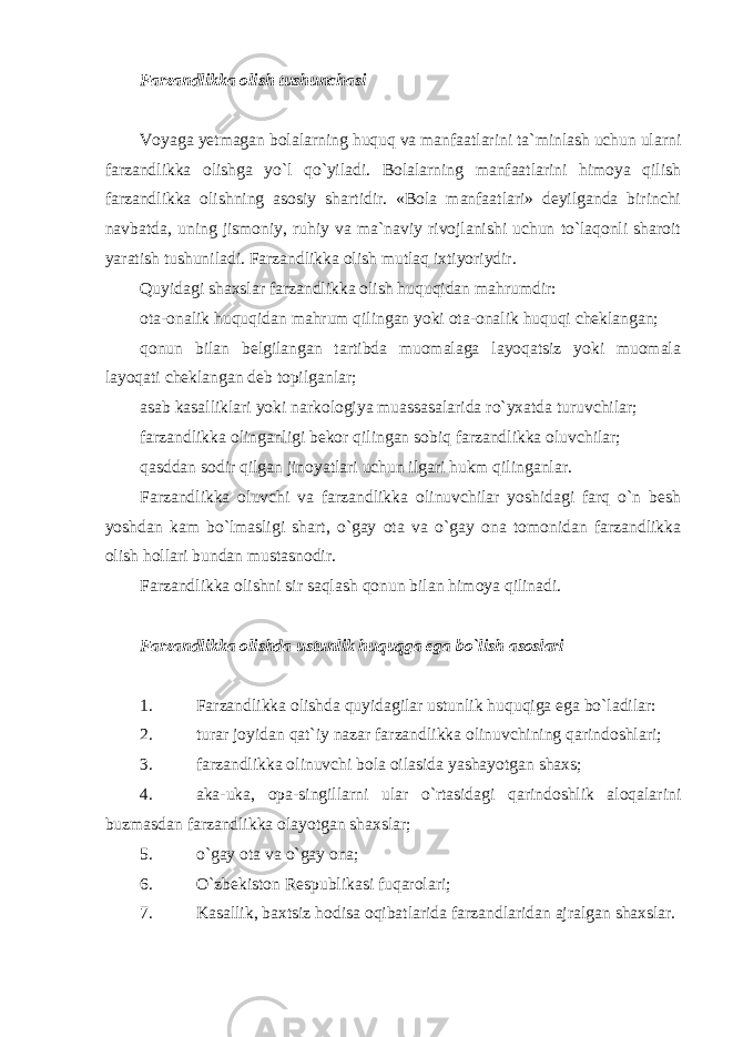 Farzandlikka olish tushunchasi Voyaga yetmagan bolalarning huquq va manfaatlarini ta`minlash uchun ularni farzandlikka olishga yo`l qo`yiladi. Bolalarning manfaatlarini himoya qilish farzandlikka olishning asosiy shartidir. «Bola manfaatlari» deyilganda birinchi navbatda, uning jismoniy, ruhiy va ma`naviy rivojlanishi uchun to`laqonli sharoit yaratish tushuniladi. Farzandlikka olish mutlaq ixtiyoriydir. Quyidagi shaxslar farzandlikka olish huquqidan mahrumdir: ota-onalik huquqidan mahrum qilingan yoki ota-onalik huquqi cheklangan; qonun bilan belgilangan tartibda muomalaga layoqatsiz yoki muomala layoqati cheklangan deb topilganlar; asab kasalliklari yoki narkologiya muassasalarida ro`yxatda turuvchilar; farzandlikka olinganligi bekor qilingan sobiq farzandlikka oluvchilar; qasddan sodir qilgan jinoyatlari uchun ilgari hukm qilinganlar. Farzandlikka oluvchi va farzandlikka olinuvchilar yoshidagi farq o`n besh yoshdan kam bo`lmasligi shart, o`gay ota va o`gay ona tomonidan farzandlikka olish hollari bundan mustasnodir. Farzandlikka olishni sir saqlash qonun bilan himoya qilinadi. Farzandlikka olishda ustunlik huquqga ega bo`lish asoslari 1. Farzandlikka olishda quyidagilar ustunlik huquqiga ega bo`ladilar: 2. turar joyidan qat`iy nazar farzandlikka olinuvchining qarindoshlari; 3. farzandlikka olinuvchi bola oilasida yashayotgan shaxs; 4. aka-uka, opa-singillarni ular o`rtasidagi qarindoshlik aloqalarini buzmasdan farzandlikka olayotgan shaxslar; 5. o`gay ota va o`gay ona; 6. O`zbekiston Respublikasi fuqarolari; 7. Kasallik, baxtsiz hodisa oqibatlarida farzandlaridan ajralgan shaxslar. 