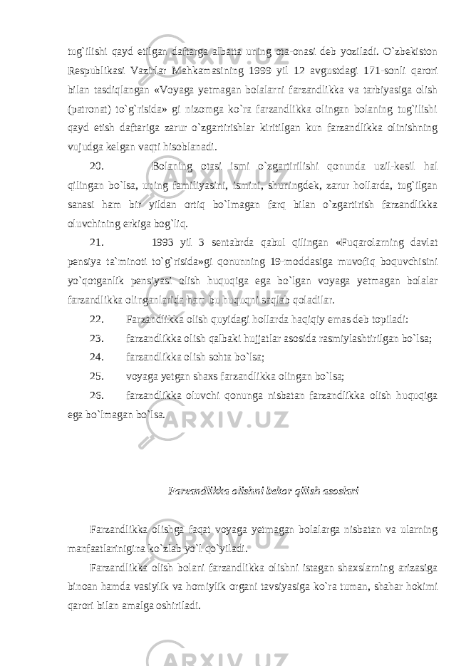 tug`ilishi qayd etilgan daftarga albatta uning ota-onasi deb yoziladi. O`zbekiston Respublikasi Vazirlar Mahkamasining 1999 yil 12 avgustdagi 171-sonli qarori bilan tasdiqlangan «Voyaga yetmagan bolalarni farzandlikka va tarbiyasiga olish (patronat) to`g`risida» gi nizomga ko`ra farzandlikka olingan bolaning tug`ilishi qayd etish daftariga zarur o`zgartirishlar kiritilgan kun farzandlikka olinishning vujudga kelgan vaqti hisoblanadi. 20. Bolaning otasi ismi o`zgartirilishi qonunda uzil-kesil hal qilingan bo`lsa, uning familiyasini, ismini, shuningdek, zarur hollarda, tug`ilgan sanasi ham bir yildan ortiq bo`lmagan farq bilan o`zgartirish farzandlikka oluvchining erkiga bog`liq. 21. 1993 yil 3 sentabrda qabul qilingan «Fuqarolarning davlat pensiya ta`minoti to`g`risida»gi qonunning 19-moddasiga muvofiq boquvchisini yo`qotganlik pensiyasi olish huquqiga ega bo`lgan voyaga yetmagan bolalar farzandlikka olinganlarida ham bu huquqni saqlab qoladilar. 22. Farzandlikka olish quyidagi hollarda haqiqiy emas deb topiladi: 23. farzandlikka olish qalbaki hujjatlar asosida rasmiylashtirilgan bo`lsa; 24. farzandlikka olish sohta bo`lsa; 25. voyaga yetgan shaxs farzandlikka olingan bo`lsa; 26. farzandlikka oluvchi qonunga nisbatan farzandlikka olish huquqiga ega bo`lmagan bo`lsa. Farzandlikka olishni bekor qilish asoslari Farzandlikka olishga faqat voyaga yetmagan bolalarga nisbatan va ularning manfaatlarinigina ko`zlab yo`l qo`yiladi. Farzandlikka olish bolani farzandlikka olishni istagan shaxslarning arizasiga binoan hamda vasiylik va homiylik organi tavsiyasiga ko`ra tuman, shahar hokimi qarori bilan amalga oshiriladi. 