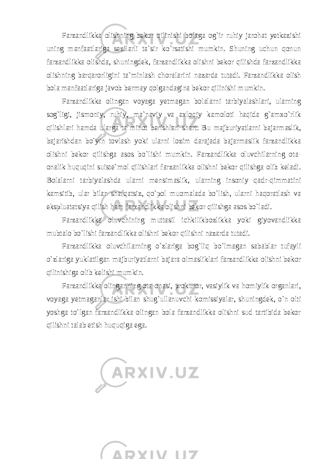 Farzandlikka olishning bekor qilinishi bolaga og`ir ruhiy jarohat yetkazishi uning manfaatlariga sezilarli ta`sir ko`rsatishi mumkin. Shuning uchun qonun farzandlikka olishda, shuningdek, farzandlikka olishni bekor qilishda farzandlikka olishning barqarorligini ta`minlash choralarini nazarda tutadi. Farzandlikka olish bola manfaatlariga javob bermay qolgandagina bekor qilinishi mumkin. Farzandlikka olingan voyaga yetmagan bolalarni tarbiyalashlari, ularning sog`ligi, jismoniy, ruhiy, ma`naviy va axloqiy kamoloti haqida g`amxo`rlik qilishlari hamda ularga ta`minot berishlari shart. Bu majburiyatlarni bajarmaslik, bajarishdan bo`yin tovlash yoki ularni lozim darajada bajarmaslik farzandlikka olishni bekor qilishga asos bo`lishi mumkin. Farzandlikka oluvchilarning ota- onalik huquqini suiste`mol qilishlari farzanlikka olishni bekor qilishga olib keladi. Bolalarni tarbiyalashda ularni mensimaslik, ularning insoniy qadr-qimmatini kamsitib, ular bilan shafqatsiz, qo`pol muomalada bo`lish, ularni haqoratlash va ekspluatatsiya qilish ham farzandlikka olishni bekor qilishga asos bo`ladi. Farzandlikka oluvchining muttasil ichkilikbozlikka yoki giyovandlikka mubtalo bo`lishi farzandlikka olishni bekor qilishni nazarda tutadi. Farzandlikka oluvchilarning o`zlariga bog`liq bo`lmagan sabablar tufayli o`zlariga yuklatilgan majburiyatlarni bajara olmasliklari farzandlikka olishni bekor qilinishiga olib kelishi mumkin. Farzandlikka olinganning ota-onasi, prokuror, vasiylik va homiylik organlari, voyaga yetmaganlar ishi bilan shug`ullanuvchi komissiyalar, shuningdek, o`n olti yoshga to`lgan farzandlikka olingan bola farzandlikka olishni sud tartibida bekor qilishni talab etish huquqiga ega. 